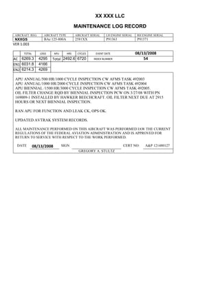 XX XXX LLC
MAINTENANCE LOG RECORD
AIRCRAFT REG: AIRCRAFT TYPE AIRCRAFT SERIAL LH ENGINE SERIAL RH ENGINE SERIAL
NXXGS BAe 125-800A 2581XX P91363 P91371
VER 1.003
TOTAL
Selection.Ho
meKey
unit:=wdSto
ry
Selection.M
oveDown
unit:=wdLin
e, Count:=4
Selection.Ho
meKey
unit:=wdLin
e
Selection.M
oveDown
unit:=wdLin
e, Count:=2
Selection.M
oveRight
unit:=wdCell
Selection
= ""
Selection.M
oveRight
unit:=wdCell
Selection
= ""
Selection.M
oveRight
unit:=wdCell
, Count:=2
Selection
= ""
Selection.M
oveDown
unit:=wdLin
e
LDGS APU HRS CYCLES EVENT DATE 08/13/2008
AC
810
9.5
810
9.5
6269.3 4295 Total 2492.6 6720 INDEX NUMBER 54
EN1
798
8.2
798
8.2
N1
6031.8 4166
EN2
582
0
801
2.2
N2
6214.3 4269
APU ANNUAL/500 HR/1000 CYCLE INSPECTION CW AFMS TASK 492003
APU ANNUAL/1000 HR/2000 CYCLE INSPECTION CW AFMS TASK 492004
APU BIENNIAL /1500 HR/3000 CYCLE INSPECTION CW AFMS TASK 492005.
OIL FILTER CHANGE RQD BY BIENNIAL INSPECTION PCW ON 3/27/08 WITH PN
169009-1 INSTALLED BY HAWKER BEECHCRAFT. OIL FILTER NEXT DUE AT 2915
HOURS OR NEXT BIENNIAL INSPECTION.
RAN APU FOR FUNCTION AND LEAK CK, OPS OK.
UPDATED AVTRAK SYSTEM RECORDS.
ALL MAINTENANCE PERFORMED ON THIS AIRCRAFT WAS PERFORMED IAW THE CURRENT
REGULATIONS OF THE FEDERAL AVIATION ADMINISTRATION AND IS APPROVED FOR
RETURN TO SERVICE WITH RESPECT TO THE WORK PERFORMED.
DATE 08/13/2008 SIGN CERT NO: A&P 121480127
GREGORY A. STULTZ
 