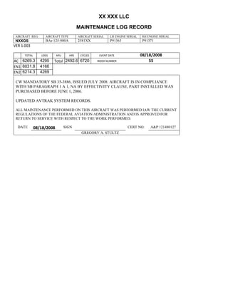XX XXX LLC
MAINTENANCE LOG RECORD
AIRCRAFT REG: AIRCRAFT TYPE AIRCRAFT SERIAL LH ENGINE SERIAL RH ENGINE SERIAL
NXXGS BAe 125-800A 2581XX P91363 P91371
VER 1.003
TOTAL
Selection.Ho
meKey
unit:=wdSto
ry
Selection.M
oveDown
unit:=wdLin
e, Count:=4
Selection.Ho
meKey
unit:=wdLin
e
Selection.M
oveDown
unit:=wdLin
e, Count:=2
Selection.M
oveRight
unit:=wdCell
Selection
= ""
Selection.M
oveRight
unit:=wdCell
Selection
= ""
Selection.M
oveRight
unit:=wdCell
, Count:=2
Selection
= ""
Selection.M
oveDown
unit:=wdLin
e
LDGS APU HRS CYCLES EVENT DATE 08/18/2008
AC
810
9.5
810
9.5
6269.3 4295 Total 2492.6 6720 INDEX NUMBER 55
EN1
798
8.2
798
8.2
N1
6031.8 4166
EN2
582
0
801
2.2
N2
6214.3 4269
CW MANDATORY SB 35-3886, ISSUED JULY 2008. AIRCRAFT IS IN COMPLIANCE
WITH SB PARAGRAPH 1 A 1, NA BY EFFECTIVITY CLAUSE, PART INSTALLED WAS
PURCHASED BEFORE JUNE 1, 2006.
UPDATED AVTRAK SYSTEM RECORDS.
ALL MAINTENANCE PERFORMED ON THIS AIRCRAFT WAS PERFORMED IAW THE CURRENT
REGULATIONS OF THE FEDERAL AVIATION ADMINISTRATION AND IS APPROVED FOR
RETURN TO SERVICE WITH RESPECT TO THE WORK PERFORMED.
DATE 08/18/2008 SIGN CERT NO: A&P 121480127
GREGORY A. STULTZ
 