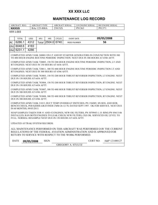 XX XXX LLC
MAINTENANCE LOG RECORD
AIRCRAFT REG: AIRCRAFT TYPE AIRCRAFT SERIAL LH ENGINE SERIAL RH ENGINE SERIAL
NXXGS BAe 125-800A 2581XX P91363 P91371
VER 1.003
TOTAL
Selection.Ho
meKey
unit:=wdSto
ry
Selection.M
oveDown
unit:=wdLin
e, Count:=4
Selection.Ho
meKey
unit:=wdLin
e
Selection.M
oveDown
unit:=wdLin
e, Count:=2
Selection.M
oveRight
unit:=wdCell
Selection
= ""
Selection.M
oveRight
unit:=wdCell
Selection
= ""
Selection.M
oveRight
unit:=wdCell
, Count:=2
Selection
= ""
Selection.M
oveDown
unit:=wdLin
e
LDGS APU HRS CYCLES EVENT DATE 09/05/2008
AC
810
9.5
810
9.5
6286.1 4312 Total 2504.0 6740 INDEX NUMBER 56
EN1
798
8.2
798
8.2
N1
6048.6 4183
EN2
582
0
801
2.2
N2
6231.1 4286
COMPLETED AFMS TASK 240001 ON LT AND RT STARTER GENERATORS IN CONJUNCTION WITH 300
TO 400 HOUR ENGINE ROUTINE PERIODIC INSPECTION. NEXT DUE IN 300 HOURS AT 6586 AFTT.
COMPLETED AFMS TASK 720005, 150 TO 200 HOUR ENGINE ROUTINE PERIODIC INSPECTION, LT AND
RT ENGINES. NEXT DUE IN 150 HOURS AT 6436 AFTT.
COMPLETED AFMS TASK 720011, 300 TO 400 HOUR ENGINE ROUTINE PERIODIC INSPECTION LT AND
RT ENGINES. NEXT DUE IN 300 HOURS AT 6586 AFTT.
COMPLETED AFMS TASK 783003, 150 TO 200 HOUR THRUST REVERSER INSPECTION, LT ENGINE. NEXT
DUE IN 150 HOURS AT 6436 AFTT.
COMPLETED AFMS TASK 783004, 150 TO 200 HOUR THRUST REVERSER INSPECTION, RT ENGINE. NEXT
DUE IN 150 HOURS AT 6436 AFTT.
COMPLETED AFMS TASK 783007, 300 TO 400 HOUR THRUST REVERSER INSPECTION, LT ENGINE. NEXT
DUE IN 300 HOURS AT 6586 AFTT
COMPLETED AFMS TASK 783008, 300 TO 400 HOUR THRUST REVERSER INSPECTION, RT ENGINE. NEXT
DUE IN 300 HOURS AT 6586 AFTT.
COMPLETED AFMS TASK 21015, DUCT TEMP OVERHEAT SWITCHES, PN 156D05, SN 803L AND 803R,
BENCH CHECK, PER KIDDE-GRAVINER CMM 26-12-70, DATED SEPT 1997. OK FOR SERVICE. NEXT DUE
IN 60 MONTHS, 09/05/2013.
SOAP SAMPLES TAKEN FOR #1 AND #2 ENGINES, NEW OIL FILTERS, PN 3070945-1, O- RING PN S9413-06
INSTALLED, RAN BOTH ENGINES TO LEAK CHECK NEW FILTERS, CKS OK. SERVICED OIL LEVEL TO
FULL. NORMAL RESAMPLE NEXT DUE IN 150 HOURS AT 6436 AFTT.
UPDATED AVTRAK SYSTEM RECORDS.
ALL MAINTENANCE PERFORMED ON THIS AIRCRAFT WAS PERFORMED IAW THE CURRENT
REGULATIONS OF THE FEDERAL AVIATION ADMINISTRATION AND IS APPROVED FOR
RETURN TO SERVICE WITH RESPECT TO THE WORK PERFORMED.
DATE 09/05/2008 SIGN CERT NO: A&P 121480127
GREGORY A. STULTZ
 