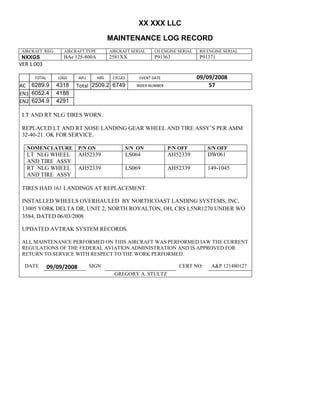XX XXX LLC
MAINTENANCE LOG RECORD
AIRCRAFT REG: AIRCRAFT TYPE AIRCRAFT SERIAL LH ENGINE SERIAL RH ENGINE SERIAL
NXXGS BAe 125-800A 2581XX P91363 P91371
VER 1.003
TOTAL
Selection.Ho
meKey
unit:=wdSto
ry
Selection.M
oveDown
unit:=wdLin
e, Count:=4
Selection.Ho
meKey
unit:=wdLin
e
Selection.M
oveDown
unit:=wdLin
e, Count:=2
Selection.M
oveRight
unit:=wdCell
Selection
= ""
Selection.M
oveRight
unit:=wdCell
Selection
= ""
Selection.M
oveRight
unit:=wdCell
, Count:=2
Selection
= ""
Selection.M
oveDown
unit:=wdLin
e
LDGS APU HRS CYCLES EVENT DATE 09/09/2008
AC
810
9.5
810
9.5
6289.9 4318 Total 2509.2 6749 INDEX NUMBER 57
EN1
798
8.2
798
8.2
N1
6052.4 4188
EN2
582
0
801
2.2
N2
6234.9 4291
LT AND RT NLG TIRES WORN.
REPLACED LT AND RT NOSE LANDING GEAR WHEEL AND TIRE ASSY’S PER AMM
32-40-21. OK FOR SERVICE.
NOMENCLATURE P/N ON S/N ON P/N OFF S/N OFF
LT NLG WHEEL
AND TIRE ASSY
AH52339 LS064 AH52339 DW061
RT NLG WHEEL
AND TIRE ASSY
AH52339 LS069 AH52339 149-1045
TIRES HAD 161 LANDINGS AT REPLACEMENT.
INSTALLED WHEELS OVERHAULED BY NORTHCOAST LANDING SYSTEMS, INC,
13005 YORK DELTA DR, UNIT 2, NORTH ROYALTON, OH, CRS L5NR1270 UNDER WO
3584, DATED 06/03/2008
UPDATED AVTRAK SYSTEM RECORDS.
ALL MAINTENANCE PERFORMED ON THIS AIRCRAFT WAS PERFORMED IAW THE CURRENT
REGULATIONS OF THE FEDERAL AVIATION ADMINISTRATION AND IS APPROVED FOR
RETURN TO SERVICE WITH RESPECT TO THE WORK PERFORMED.
DATE 09/09/2008 SIGN CERT NO: A&P 121480127
GREGORY A. STULTZ
 