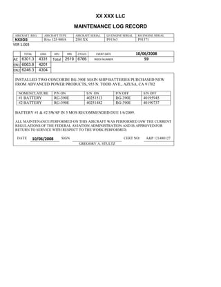 XX XXX LLC
MAINTENANCE LOG RECORD
AIRCRAFT REG: AIRCRAFT TYPE AIRCRAFT SERIAL LH ENGINE SERIAL RH ENGINE SERIAL
NXXGS BAe 125-800A 2581XX P91363 P91371
VER 1.003
TOTAL
Selection.Ho
meKey
unit:=wdSto
ry
Selection.M
oveDown
unit:=wdLin
e, Count:=4
Selection.Ho
meKey
unit:=wdLin
e
Selection.M
oveDown
unit:=wdLin
e, Count:=2
Selection.M
oveRight
unit:=wdCell
Selection
= ""
Selection.M
oveRight
unit:=wdCell
Selection
= ""
Selection.M
oveRight
unit:=wdCell
, Count:=2
Selection
= ""
Selection.M
oveDown
unit:=wdLin
e
LDGS APU HRS CYCLES EVENT DATE 10/06/2008
AC
810
9.5
810
9.5
6301.3 4331 Total 2519 6766 INDEX NUMBER 59
EN1
798
8.2
798
8.2
N1
6063.8 4201
EN2
582
0
801
2.2
N2
6246.3 4304
INSTALLED TWO CONCORDE RG-390E MAIN SHIP BATTERIES PURCHASED NEW
FROM ADVANCED POWER PRODUCTS, 955 N. TODD AVE., AZUSA, CA 91702
NOMENCLATURE P/N ON S/N ON P/N OFF S/N OFF
#1 BATTERY RG-390E 40251513 RG-390E 40195945
#2 BATTERY RG-390E 40251482 RG-390E 40190737
BATTERY #1 & #2 SWAP IN 3 MOS RECOMMENDED DUE 1/6/2009.
ALL MAINTENANCE PERFORMED ON THIS AIRCRAFT WAS PERFORMED IAW THE CURRENT
REGULATIONS OF THE FEDERAL AVIATION ADMINISTRATION AND IS APPROVED FOR
RETURN TO SERVICE WITH RESPECT TO THE WORK PERFORMED.
DATE 10/06/2008 SIGN CERT NO: A&P 121480127
GREGORY A. STULTZ
 