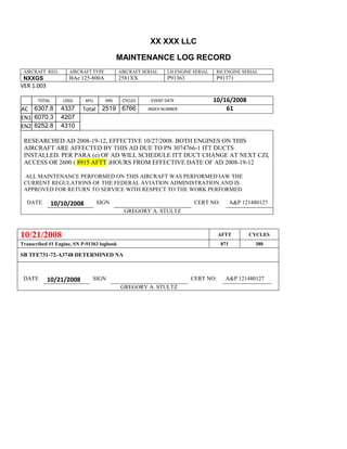 XX XXX LLC
MAINTENANCE LOG RECORD
AIRCRAFT REG: AIRCRAFT TYPE AIRCRAFT SERIAL LH ENGINE SERIAL RH ENGINE SERIAL
NXXGS BAe 125-800A 2581XX P91363 P91371
VER 1.003
TOTAL
Selection.Ho
meKey
unit:=wdSto
ry
Selection.M
oveDown
unit:=wdLin
e, Count:=4
Selection.Ho
meKey
unit:=wdLin
e
Selection.M
oveDown
unit:=wdLin
e, Count:=2
Selection.M
oveRight
unit:=wdCell
Selection
= ""
Selection.M
oveRight
unit:=wdCell
Selection
= ""
Selection.M
oveRight
unit:=wdCell
, Count:=2
Selection
= ""
Selection.M
oveDown
unit:=wdLin
LDGS APU HRS CYCLES EVENT DATE 10/16/2008
AC
810
9.5
810
9.5
6307.8 4337 Total 2519 6766 INDEX NUMBER 61
EN1
798
8.2
798
8.2
N1
6070.3 4207
EN2
582
0
801
2.2
N2
6252.8 4310
RESEARCHED AD 2008-19-12, EFFECTIVE 10/27/2008. BOTH ENGINES ON THIS
AIRCRAFT ARE AFFECTED BY THIS AD DUE TO PN 3074766-1 ITT DUCTS
INSTALLED. PER PARA (e) OF AD WILL SCHEDULE ITT DUCT CHANGE AT NEXT CZI,
ACCESS OR 2600 ( 8915 AFTT )HOURS FROM EFFECTIVE DATE OF AD 2008-19-12
ALL MAINTENANCE PERFORMED ON THIS AIRCRAFT WAS PERFORMED IAW THE
CURRENT REGULATIONS OF THE FEDERAL AVIATION ADMINISTRATION AND IS
APPROVED FOR RETURN TO SERVICE WITH RESPECT TO THE WORK PERFORMED.
DATE 10/10/2008 SIGN CERT NO: A&P 121480127
GREGORY A. STULTZ
10/21/2008 AFTT CYCLES
Transcribed #1 Engine, SN P-91363 logbook 871 380
SB TFE731-72-A3748 DETERMINED NA
DATE 10/21/2008 SIGN CERT NO: A&P 121480127
GREGORY A. STULTZ
 