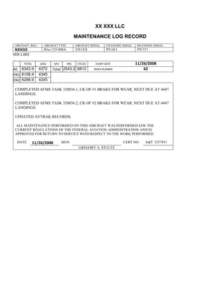 XX XXX LLC
MAINTENANCE LOG RECORD
AIRCRAFT REG: AIRCRAFT TYPE AIRCRAFT SERIAL LH ENGINE SERIAL RH ENGINE SERIAL
NXXGS BAe 125-800A 2581XX P91363 P91371
VER 1.003
TOTAL
Selection.Ho
meKey
unit:=wdSto
ry
Selection.M
oveDown
unit:=wdLin
e, Count:=4
Selection.Ho
meKey
unit:=wdLin
e
Selection.M
oveDown
unit:=wdLin
e, Count:=2
Selection.M
oveRight
unit:=wdCell
Selection
= ""
Selection.M
oveRight
unit:=wdCell
Selection
= ""
Selection.M
oveRight
unit:=wdCell
, Count:=2
Selection
= ""
Selection.M
oveDown
unit:=wdLin
LDGS APU HRS CYCLES EVENT DATE 11/26/2008
AC
810
9.5
810
9.5
6343.9 4372 Total 2543.3 6812 INDEX NUMBER 62
EN1
798
8.2
798
8.2
N1
6106.4 4345
EN2
582
0
801
2.2
N2
6288.9 4345
COMPLETED AFMS TASK 320036.1, CK OF #1 BRAKE FOR WEAR, NEXT DUE AT 4447
LANDINGS.
COMPLETED AFMS TASK 320036.2, CK OF #2 BRAKE FOR WEAR, NEXT DUE AT 4447
LANDINGS.
UPDATED AVTRAK RECORDS.
ALL MAINTENANCE PERFORMED ON THIS AIRCRAFT WAS PERFORMED IAW THE
CURRENT REGULATIONS OF THE FEDERAL AVIATION ADMINISTRATION AND IS
APPROVED FOR RETURN TO SERVICE WITH RESPECT TO THE WORK PERFORMED.
DATE 11/26/2008 SIGN CERT NO: A&P 3357851
GREGORY A. STULTZ
 