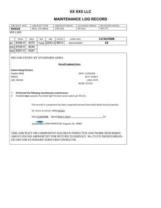 XX XXX LLC
MAINTENANCE LOG RECORD
AIRCRAFT REG: AIRCRAFT TYPE AIRCRAFT SERIAL LH ENGINE SERIAL RH ENGINE SERIAL
NXXGS BAe 125-800A 2581XX P91363 P91371
VER 1.003
TOTAL
Selection.Ho
meKey
unit:=wdSto
ry
Selection.M
oveDown
unit:=wdLin
e, Count:=4
Selection.Ho
meKey
unit:=wdLin
e
Selection.M
oveDown
unit:=wdLin
e, Count:=2
Selection.M
oveRight
unit:=wdCell
Selection
= ""
Selection.M
oveRight
unit:=wdCell
Selection
= ""
Selection.M
oveRight
unit:=wdCell
, Count:=2
Selection
= ""
Selection.M
oveDown
unit:=wdLin
e
LDGS APU HRS CYCLES EVENT DATE 11/26/2008
AC
810
9.5
810
9.5
6346.9 4374 Total 2543.3 6812 INDEX NUMBER 63
EN1
798
8.2
798
8.2
N1
6109.4 4244
EN2
582
0
801
2.2
N2
6291.9 4347
MX LOG ENTRY BY STANDARD AERO:
Aircraft Logbook Entry
Easton Flying Partners
Hawker 800A DATE: 11/26/200
NXXGS ACTT: 6346.9
S/N: 2581XX LDGS: 4374
W/O#: 251523
1. Performed the following miscellaneous maintenance:
 Installed new customer furnished right fire bell cancel switch p/n 99-222.
This aircraft or component has been inspected and work described above found airworthy
for return to service. WO# 251523
Date 11/26/2008 Signed Brian J. Zicari for
CRS# GW4R221M, Augusta, Ga. 30906
THIS AIRCRAFT OR COMPONENT HAS BEEN INSPECTED AND WORK DESCRIBED
ABOVE FOUND AIRWORTHY FOR RETURN TO SERVICE. Wo 251533 SIGNED BRIAN
ZICARI FOR STANDARD AERO CRS# GW4R221M.
 