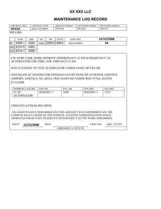 XX XXX LLC
MAINTENANCE LOG RECORD
AIRCRAFT REG: AIRCRAFT TYPE AIRCRAFT SERIAL LH ENGINE SERIAL RH ENGINE SERIAL
NXXGS BAe 125-800A 2581XX P91363 P91371
VER 1.003
TOTAL
Selection.Ho
meKey
unit:=wdSto
ry
Selection.M
oveDown
unit:=wdLin
e, Count:=4
Selection.Ho
meKey
unit:=wdLin
e
Selection.M
oveDown
unit:=wdLin
e, Count:=2
Selection.M
oveRight
unit:=wdCell
Selection
= ""
Selection.M
oveRight
unit:=wdCell
Selection
= ""
Selection.M
oveRight
unit:=wdCell
, Count:=2
Selection
= ""
Selection.M
oveDown
unit:=wdLin
e
LDGS APU HRS CYCLES EVENT DATE 12/12/2008
AC
810
9.5
810
9.5
6369.1 4395 Total 2558.2 6843 INDEX NUMBER 64
EN1
798
8.2
798
8.2
N1
6131.6 4365
EN2
582
0
801
2.2
N2
6314.1 4368
CW AFMS TASK 245006, REMOVE AND REPLACE #2 WILD FREQUENCY AC
ALTERNATOR FOR TIME, IAW AMM 24-22-21-401.
RAN #2 ENGINE TO TEST ALTERNATOR UNDER LOAD. OP CKS OK.
INSTALLED AC GENERATOR OVERHAULED BY DUNCAN AVIATION, LINCOLN
AIRPORT, LINCOLN, NE, 68524. CRS# JGVR194F UNDER WO# T376A, DATED
07/14/2008
NOMENCLATURE P/N ON S/N ON P/N OFF S/N OFF
#2 AC
ALTERNATOR
BA02801-1 1860 BA02801-1 1323
UPDATED AVTRAK RECORDS.
ALL MAINTENANCE PERFORMED ON THIS AIRCRAFT WAS PERFORMED IAW THE
CURRENT REGULATIONS OF THE FEDERAL AVIATION ADMINISTRATION AND IS
APPROVED FOR RETURN TO SERVICE WITH RESPECT TO THE WORK PERFORMED.
DATE 12/12/2008 SIGN CERT NO: A&P 3357851
GREGORY A. STULTZ
 