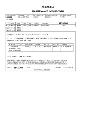 XX XXX LLC
MAINTENANCE LOG RECORD
AIRCRAFT REG: AIRCRAFT TYPE AIRCRAFT SERIAL LH ENGINE SERIAL RH ENGINE SERIAL
NXXGS BAe 125-800A 2581XX P91363 P91371
VER 1.003
TOTAL
Selection.Ho
meKey
unit:=wdSto
ry
Selection.M
oveDown
unit:=wdLin
e, Count:=4
Selection.Ho
meKey
unit:=wdLin
e
Selection.M
oveDown
unit:=wdLin
e, Count:=2
Selection.M
oveRight
unit:=wdCell
Selection
= ""
Selection.M
oveRight
unit:=wdCell
Selection
= ""
Selection.M
oveRight
unit:=wdCell
, Count:=2
Selection
= ""
Selection.M
oveDown
unit:=wdLin
e
LDGS APU HRS CYCLES EVENT DATE 12/16/2008
AC
810
9.5
810
9.5
6369.1 4395 Total 2558.2 6843 INDEX NUMBER 65
EN1
798
8.2
798
8.2
N1
6131.6 4365
EN2
582
0
801
2.2
N2
6314.1 4368
REMOVED #4 AUX BATTERY AND INSTALLED NEW.
INSTALLED BATTERY PURCHASED NEW FROM FALCON CREST AVIATION, 8318
BRANIFF, HOUSTON, TX 77061
NOMENCLATURE POSITION P/N ON S/N ON P/N OFF S/N OFF
CONCORDE
SEALED LEAD
ACID BATTERY
#4 AUX RG-126 40280430 RG-126 CBC-404429
UPDATED AVTRAK RECORDS.
ALL MAINTENANCE PERFORMED ON THIS AIRCRAFT WAS PERFORMED IAW THE
CURRENT REGULATIONS OF THE FEDERAL AVIATION ADMINISTRATION AND IS
APPROVED FOR RETURN TO SERVICE WITH RESPECT TO THE WORK PERFORMED.
DATE 12/16/2008 SIGN CERT NO: A&P 3357851
GREGORY A. STULTZ
 