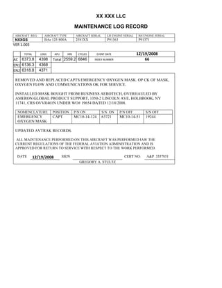 XX XXX LLC
MAINTENANCE LOG RECORD
AIRCRAFT REG: AIRCRAFT TYPE AIRCRAFT SERIAL LH ENGINE SERIAL RH ENGINE SERIAL
NXXGS BAe 125-800A 2581XX P91363 P91371
VER 1.003
TOTAL
Selection.Ho
meKey
unit:=wdSto
ry
Selection.M
oveDown
unit:=wdLin
e, Count:=4
Selection.Ho
meKey
unit:=wdLin
e
Selection.M
oveDown
unit:=wdLin
e, Count:=2
Selection.M
oveRight
unit:=wdCell
Selection
= ""
Selection.M
oveRight
unit:=wdCell
Selection
= ""
Selection.M
oveRight
unit:=wdCell
, Count:=2
Selection
= ""
Selection.M
oveDown
unit:=wdLin
e
LDGS APU HRS CYCLES EVENT DATE 12/19/2008
AC
810
9.5
810
9.5
6373.8 4398 Total 2559.2 6846 INDEX NUMBER 66
EN1
798
8.2
798
8.2
N1
6136.3 4368
EN2
582
0
801
2.2
N2
6318.8 4371
REMOVED AND REPLACED CAPTS EMERGENCY OXYGEN MASK. OP CK OF MASK,
OXYGEN FLOW AND COMMUNICATIONS OK FOR SERVICE.
INSTALLED MASK BOUGHT FROM BUSINESS AEROTECH, OVERHAULED BY
AMERON GLOBAL PRODUCT SUPPORT, 1350-2 LINCOLN AVE, HOLBROOK, NY
11741, CRS OVVR461N UNDER WO# 19654 DATED 12/18/2008.
NOMENCLATURE POSITION P/N ON S/N ON P/N OFF S/N OFF
EMERGENCY
OXYGEN MASK
CAPT MC10-14-124 63721 MC10-14-51 19244
UPDATED AVTRAK RECORDS.
ALL MAINTENANCE PERFORMED ON THIS AIRCRAFT WAS PERFORMED IAW THE
CURRENT REGULATIONS OF THE FEDERAL AVIATION ADMINISTRATION AND IS
APPROVED FOR RETURN TO SERVICE WITH RESPECT TO THE WORK PERFORMED.
DATE 12/19/2008 SIGN CERT NO: A&P 3357851
GREGORY A. STULTZ
 