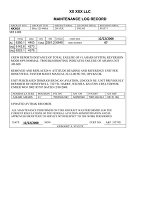 XX XXX LLC
MAINTENANCE LOG RECORD
AIRCRAFT REG: AIRCRAFT TYPE AIRCRAFT SERIAL LH ENGINE SERIAL RH ENGINE SERIAL
NXXGS BAe 125-800A 2581XX P91363 P91371
VER 1.003
TOTAL
Selection.Ho
meKey
unit:=wdSto
ry
Selection.M
oveDown
unit:=wdLin
e, Count:=4
Selection.Ho
meKey
unit:=wdLin
e
Selection.M
oveDown
unit:=wdLin
e, Count:=2
Selection.M
oveRight
unit:=wdCell
Selection
= ""
Selection.M
oveRight
unit:=wdCell
Selection
= ""
Selection.M
oveRight
unit:=wdCell
, Count:=2
Selection
= ""
Selection.M
oveDown
unit:=wdLin
e
LDGS APU HRS CYCLES EVENT DATE 12/22/2008
AC
810
9.5
810
9.5
6380.1
1
4403 Total 2561.2 6848 INDEX NUMBER 67
EN1
798
8.2
798
8.2
N1
6142.6 4273
EN2
582
0
801
2.2
N2
6325.1 4376
CREW REPORTS INSTANCE OF TOTAL FAILURE OF #1 AHARS SYSTEM, REVERSION
MODE OPS NORMAL. TROUBLESHOOTING INDICATES FAILURE OF AHARS UNIT
AH-600.
REMOVED AND REPLACED #1 ATTITUDE HEADING AND REFERENCE UNIT PER
HONEYWELL SYSTEM MAINT MANUAL 22-16-00 PG 702, OP CKS OK.
UNIT PURCHASED THROUGH DUNCAN AVIATION, LINCOLN NE. UNIT PREVIOUSLY
REPAIRED BY HONEYWELL, 7227 W. HARRY, WICHITA, KS 67209, CRS LV2R992K
UNDER WO# 5002185707 DATED 12/08/2008.
NOMENCLATURE POSITION P/N ON S/N ON P/N OFF S/N OFF
AH-600 AHARS #1` 7003360-943 86090540 7003360-943 88121186
UPDATED AVTRAK RECORDS.
ALL MAINTENANCE PERFORMED ON THIS AIRCRAFT WAS PERFORMED IAW THE
CURRENT REGULATIONS OF THE FEDERAL AVIATION ADMINISTRATION AND IS
APPROVED FOR RETURN TO SERVICE WITH RESPECT TO THE WORK PERFORMED.
DATE 12/22/2008 SIGN CERT NO: A&P 3357851
GREGORY A. STULTZ
 