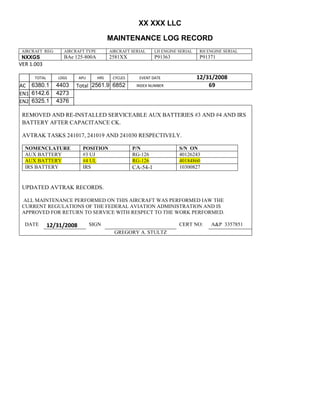 XX XXX LLC
MAINTENANCE LOG RECORD
AIRCRAFT REG: AIRCRAFT TYPE AIRCRAFT SERIAL LH ENGINE SERIAL RH ENGINE SERIAL
NXXGS BAe 125-800A 2581XX P91363 P91371
VER 1.003
TOTAL
Selection.Ho
meKey
unit:=wdSto
ry
Selection.M
oveDown
unit:=wdLin
e, Count:=4
Selection.Ho
meKey
unit:=wdLin
e
Selection.M
oveDown
unit:=wdLin
e, Count:=2
Selection.M
oveRight
unit:=wdCell
Selection
= ""
Selection.M
oveRight
unit:=wdCell
Selection
= ""
Selection.M
oveRight
unit:=wdCell
, Count:=2
Selection
= ""
Selection.M
oveDown
unit:=wdLin
e
LDGS APU HRS CYCLES EVENT DATE 12/31/2008
AC
810
9.5
810
9.5
6380.1
1
4403 Total 2561.9 6852 INDEX NUMBER 69
EN1
798
8.2
798
8.2
N1
6142.6 4273
EN2
582
0
801
2.2
N2
6325.1 4376
REMOVED AND RE-INSTALLED SERVICEABLE AUX BATTERIES #3 AND #4 AND IRS
BATTERY AFTER CAPACITANCE CK.
AVTRAK TASKS 241017, 241019 AND 241030 RESPECTIVELY.
NOMENCLATURE POSITION P/N S/N ON
AUX BATTERY #3 UJ RG-126 40126243
AUX BATTERY #4 UL RG-126 40184860
IRS BATTERY IRS CA-54-1 10300827
UPDATED AVTRAK RECORDS.
ALL MAINTENANCE PERFORMED ON THIS AIRCRAFT WAS PERFORMED IAW THE
CURRENT REGULATIONS OF THE FEDERAL AVIATION ADMINISTRATION AND IS
APPROVED FOR RETURN TO SERVICE WITH RESPECT TO THE WORK PERFORMED.
DATE 12/31/2008 SIGN CERT NO: A&P 3357851
GREGORY A. STULTZ
 