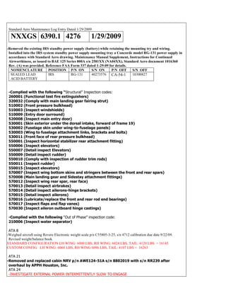Standard Aero Maintenance Log Entry Dated 1/29/2009
NXXGS 6390.1 4276 1/29/2009
-Removed the existing IRS standby power supply (battery) while retaining the mounting try and wiring.
Installed into the IRS system standby power supply mounting tray a Concorde model RG-131 power supply in
accordance with Standard Aero drawing. Maintenance Manual Supplement, Instructions for Continued
Airworthiness, as issued to BAE 125 Series 800A s/n 2581XX (NA04XX), Standard Aero document 1016360
Rev. (A) was provided. Reference FAA Form 337 dated 1-29-09 for details.
NOMENCLATURE POSITION P/N ON S/N ON P/N OFF S/N OFF
SEALED LEAD
ACID BATTERY
IRS RG-131 40273576 CA-54-1 10300827
-Complied with the following “Structural” Inspection codes:
260001 (Functional test fire extinguishers)
320032 (Comply with main landing gear fairing strut)
510002 (Front pressure bulkhead)
510003 (Inspect windshields)
510009 (Entry door surround)
520008 (Inspect main entry door)
530001 (Skin exterior under the dorsal intake, forward of frame 19)
530002 (Fuselage skin under wing-to-fuselage panels)
530003 (Wing to fuselage attachment links, brackets and bolts)
530011 (Front face of rear pressure bulkhead)
550001 (Inspect horizontal stabilizer rear attachment fitting)
550006 (Inspect elevators)
550007 (Detail inspect Elevators)
550009 (Detail inspect rudder)
550010 (Comply with inspection of rudder trim rods)
550011 (Inspect rudder)
550015 (Inspect elevators)
570007 (Inspect wing bottom skins and stringers between the front and rear spars)
570008 (Main landing gear and Sidestay attachment fittings)
570012 (Inspect wing rear spar, rear face)
570013 (Detail inspect airbrakes)
570014 (Detail inspect ailerons-hinge brackets)
570015 (Detail inspect ailerons)
570016 (Lubricate/replace the front and rear rod end bearings)
570017 (Inspect flaps and flap vanes)
570030 (Inspect aileron outboard hinge castings)
-Complied with the following “Out of Phase” inspection code:
210006 (Inspect water separator)
ATA 8
-Weighed aircraft using Revere Electronic weight scale p/n C55805-3-25, s/n 4712 calibration due date 9/22/09.
Revised weight/balance book.
STANDARD CONFIGURATION LH WING: 6000 LBS, RH WING: 6024 LBS, TAIL: 4120 LBS = 16145
CUSTOM CONFIG LH WING: 6060 LBS, RH WING 6096 LBS, TAIL: 4107 LBS = 16263
ATA 21
-Removed and replaced cabin NRV p/n AWE124-51A s/n 8802019 with s/n RR239 after
overhaul by APPH Houston, Inc.
ATA 24
-INVESTIGATE EXTERNAL POWER INTERMITTENTLY SLOW TO ENGAGE
 