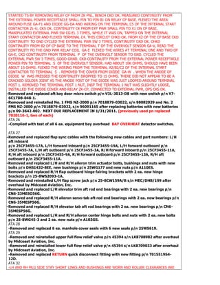 STARTED TS BY REMOVING RELAY CP FROM ZK PNL, BENCH CKD OK. MEASURED CONTINUITY FROM
THE EXTERNAL POWER RECEPTACLE SMALL PIN TO PIN B1 ON RELAY CP BASE. FLEXED THE AREA
AROUND FUSE GA-F1 AND DIODE GG-DA AND WIRING ON THE TERMINAL C5 OF THE INTERNAL START
CONTACTOR ZL-U, CKS OK. CONTINUITY CK FROM EXT PWR SMALL PIN TO X1 ON CP BASE,
MANIPULATED EXTERNAL PWR SW CG-EL 3 TIMES, WHILE IT WAS ON, TAPPED ON THE INTERNAL
START CONTACTOR AND FLEXED TERMINAL C4. THIS CIRCUIT CHKD OK. FROM X2 OF THE CP BASE CKD
CONTINUITY TO GND CYCLED THE EXTERNAL PWR SW 3 TIMES, CONTINUITY CKD OK. CHKD
CONTINUITY FROM B2 OF CP BASE TO THE TERMINAL T OF THE OVERVOLT SENSOR GA-V, READ THE
CONTINUITY FO THE GND PWR RELAY COIL GA-E FLEXED THE WIRES AT TERMINAL ONE AND TWO OF
GA-E, CKD CONTINUITY FROM TERMINAL P OF THE OVERVOLT SENSOR TO GND. CYCLED THE
EXTERNAL PWR SW 3 TIMES, GOOD GRND. CKD CONTINUITY FROM THE EXTERNAL POWER RECEPTACLE
POWER PIN TO TERMINAL S OF THE OVERVOLT SENSOR. HAD ABOUT 10K OHMS, SHOULD HAVE BEEN
ABOUT 15 OHMS. FLEXED THE WIRING FROM THE TERMINAL A2/B2/C2 OF THE INTERNAL START
CONTACTOR TO TERMINAL S . REMOVED THE COVER FROM DIODE GA-W . WHEN THE ANODE OF
DIODE W WAS PRESSED THE CONTINUITY DROPPED TO 15 OHMS. THERE DID NOT APPEAR TO BE A
CRACKED SOLDER JOINT AS THE ANODE POST OF THE DIODE WAS JUST LOOPED AROUND TERMINAL
POST 1. REMOVED THE TERMINAL POST 1 NUT, INSP THE TERMINAL 1 NUT WAS SLIGHTLY LOOSE,
INSTALLED THE DIODE COVER AND RELAY ZK-CP, CONNECTED TO EXTERNAL PWR, OPS CKS OK.
-Removed and replaced aft bay door micro switch p/n V3L-3013-D8 with new switch p/n V7-
6C17D8-048-1.
-Removed and reinstalled No. 1 FMS NZ-2000 p/n 7018879-03022, s/n 98082029 and No. 2
FMS NZ-2000 p/n 7018879-03022, s/n 96091165 after replacing batteries with new batteries
p/n 09-3642-002. NEXT DUE REPLACEMENT IN 1/31/2011. (previously used pn replaced
7020116-1, two of each)
ATA 26
-Complied with test of all 6 ea. equipment bay overhead BAY OVERHEAT detector switches.
ATA 27
-Removed and replaced flap sync cables with the following new cables and part numbers: L/H
aft inboard
p/n 25CF3455-17A, L/H forward inboard p/n 25CF3455-19A, L/H forward outboard p/n
25CF3455-7A, L/H aft outboard p/n 25CF3455-3A, R/H forward inboard p/n 25CF3455-11A,
R/H aft inboard p/n 25CF3455-9A, R/H forward outboard p/n 25CF3455-13A, R/H aft
outboard p/n 25CF3455-11A.
-Removed and replaced L/H and R/H aileron trim actuator bolts, bushings and nuts with new
bolts p/n DHS1432-8EE, new bushings p/n 25WG177 and new nuts p/n A110ES.
-Removed and replaced R/H flap outboard hinge fairing brackets with 2 ea. new hinge
brackets p/n 25-8WS2093-1A.
-Removed and reinstalled L/H flap screw jack p/n 25-8CW159A/B s/n MEC/DHB/199 after
overhaul by Midcoast Aviation, Inc.
-Removed and replaced L/H elevator trim aft rod end bearings with 2 ea. new bearings p/n
CN6-33MESO56G.
-Removed and replaced R/H aileron servo tab aft rod end bearings with 2 ea. new bearings p/n
CN6-35MESP56G.
-Removed and replaced R/H elevator tab aft rod bearings with 2 ea. new bearings p/n CN6-
35MESP56G.
-Removed and replaced L/H and R/H aileron center hinge bolts and nuts with 2 ea. new bolts
p/n 25-8WG45-3 and 2 ea. new nuts p/n A103GS.
ATA 28
-Removed and replaced 6 ea. manhole cover seals with 6 new seals p/n 25WS619.
ATA 29
-Removed and reinstalled upper full flow relief valve p/n 45394 s/n LK8708982 after overhaul
by Midcoast Aviation, Inc.
-Removed and reinstalled lower full flow relief valve p/n 45394 s/n LK8709033 after overhaul
by Midcoast Aviation, Inc.
-Removed and replaced RETURN quick disconnect fitting with new fitting p/n T015519S4-
12D.
ATA 32
-LH AND RH MLG SIDE STAY SHORT LINKS AND BUSHINGS ARE WORN AND ROLLER CLEARANCES ARE
 