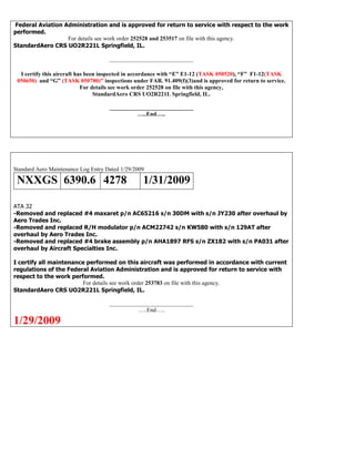 Federal Aviation Administration and is approved for return to service with respect to the work
performed.
For details see work order 252528 and 253517 on file with this agency.
StandardAero CRS UO2R221L Springfield, IL.
_____________________________
I certify this aircraft has been inspected in accordance with “E” E1-12 (TASK 050520), “F” F1-12(TASK
050650) and “G” (TASK 050780)” inspections under FAR. 91.409(f)(3)and is approved for return to service.
For details see work order 252528 on file with this agency,
StandardAero CRS UO2R221L Springfield, IL.
_____________________________
…..End…..
Standard Aero Maintenance Log Entry Dated 1/29/2009
NXXGS 6390.6 4278 1/31/2009
ATA 32
-Removed and replaced #4 maxaret p/n AC65216 s/n 30DM with s/n JY230 after overhaul by
Aero Trades Inc.
-Removed and replaced R/H modulator p/n ACM22742 s/n KW580 with s/n 129AT after
overhaul by Aero Trades Inc.
-Removed and replaced #4 brake assembly p/n AHA1897 RFS s/n ZX182 with s/n PA031 after
overhaul by Aircraft Specialties Inc.
I certify all maintenance performed on this aircraft was performed in accordance with current
regulations of the Federal Aviation Administration and is approved for return to service with
respect to the work performed.
For details see work order 253783 on file with this agency.
StandardAero CRS UO2R221L Springfield, IL.
_____________________________
…..End…..
1/29/2009
 