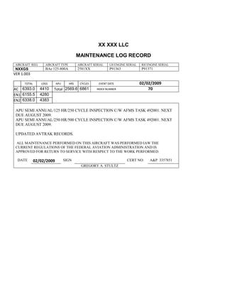 XX XXX LLC
MAINTENANCE LOG RECORD
AIRCRAFT REG: AIRCRAFT TYPE AIRCRAFT SERIAL LH ENGINE SERIAL RH ENGINE SERIAL
NXXGS BAe 125-800A 2581XX P91363 P91371
VER 1.003
TOTAL
Selection.Ho
meKey
unit:=wdSto
ry
Selection.M
oveDown
unit:=wdLin
e, Count:=4
Selection.Ho
meKey
unit:=wdLin
e
Selection.M
oveDown
unit:=wdLin
e, Count:=2
Selection.M
oveRight
unit:=wdCell
Selection
= ""
Selection.M
oveRight
unit:=wdCell
Selection
= ""
Selection.M
oveRight
unit:=wdCell
, Count:=2
Selection
= ""
LDGS APU HRS CYCLES EVENT DATE 02/02/2009
AC
810
9.5
810
9.5
6393.0
1
4410 Total 2569.6 6861 INDEX NUMBER 70
EN1
798
8.2
798
8.2
N1
6155.5 4280
EN2
582
0
801
2.2
N2
6338.0 4383
APU SEMI ANNUAL/125 HR/250 CYCLE INSPECTION C/W AFMS TASK 492001. NEXT
DUE AUGUST 2009.
APU SEMI ANNUAL/250 HR/500 CYCLE INSPECTION C/W AFMS TASK 492001. NEXT
DUE AUGUST 2009.
UPDATED AVTRAK RECORDS.
ALL MAINTENANCE PERFORMED ON THIS AIRCRAFT WAS PERFORMED IAW THE
CURRENT REGULATIONS OF THE FEDERAL AVIATION ADMINISTRATION AND IS
APPROVED FOR RETURN TO SERVICE WITH RESPECT TO THE WORK PERFORMED.
DATE 02/02/2009 SIGN CERT NO: A&P 3357851
GREGORY A. STULTZ
 