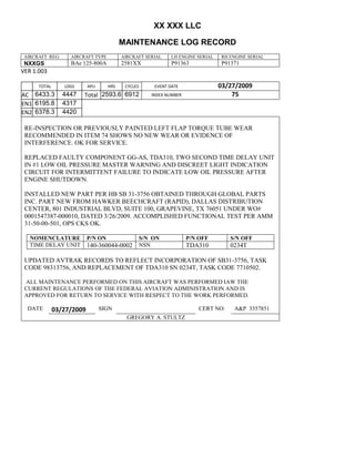 XX XXX LLC
MAINTENANCE LOG RECORD
AIRCRAFT REG: AIRCRAFT TYPE AIRCRAFT SERIAL LH ENGINE SERIAL RH ENGINE SERIAL
NXXGS BAe 125-800A 2581XX P91363 P91371
VER 1.003
TOTAL
Selection.Ho
meKey
unit:=wdSto
ry
Selection.M
oveDown
unit:=wdLin
e, Count:=4
Selection.Ho
meKey
unit:=wdLin
e
Selection.M
oveDown
unit:=wdLin
e, Count:=2
Selection.M
oveRight
unit:=wdCell
Selection
= ""
Selection.M
oveRight
unit:=wdCell
Selection
= ""
Selection.M
oveRight
unit:=wdCell
, Count:=2
Selection
= ""
Selection.M
oveDown
unit:=wdLin
e
LDGS APU HRS CYCLES EVENT DATE 03/27/2009
AC
810
9.5
810
9.5
6433.3 4447 Total 2593.6 6912 INDEX NUMBER 75
EN1
798
8.2
798
8.2
N1
6195.8 4317
EN2
582
0
801
2.2
N2
6378.3 4420
RE-INSPECTION OR PREVIOUSLY PAINTED LEFT FLAP TORQUE TUBE WEAR
RECOMMENDED IN ITEM 74 SHOWS NO NEW WEAR OR EVIDENCE OF
INTERFERENCE. OK FOR SERVICE.
REPLACED FAULTY COMPONENT GG-AS, TDA310, TWO SECOND TIME DELAY UNIT
IN #1 LOW OIL PRESSURE MASTER WARNING AND DISCREET LIGHT INDICATION
CIRCUIT FOR INTERMITTENT FAILURE TO INDICATE LOW OIL PRESSURE AFTER
ENGINE SHUTDOWN.
INSTALLED NEW PART PER HB SB 31-3756 OBTAINED THROUGH GLOBAL PARTS
INC. PART NEW FROM HAWKER BEECHCRAFT (RAPID), DALLAS DISTRIBUTION
CENTER, 801 INDUSTRIAL BLVD, SUITE 100, GRAPEVINE, TX 76051 UNDER WO#
0001547387-000010, DATED 3/26/2009. ACCOMPLISHED FUNCTIONAL TEST PER AMM
31-50-00-501, OPS CKS OK.
NOMENCLATURE P/N ON S/N ON P/N OFF S/N OFF
TIME DELAY UNIT 140-360044-0002 NSN TDA310 0234T
UPDATED AVTRAK RECORDS TO REFLECT INCORPORATION OF SB31-3756, TASK
CODE 98313756, AND REPLACEMENT OF TDA310 SN 0234T, TASK CODE 7710502.
ALL MAINTENANCE PERFORMED ON THIS AIRCRAFT WAS PERFORMED IAW THE
CURRENT REGULATIONS OF THE FEDERAL AVIATION ADMINISTRATION AND IS
APPROVED FOR RETURN TO SERVICE WITH RESPECT TO THE WORK PERFORMED.
DATE 03/27/2009 SIGN CERT NO: A&P 3357851
GREGORY A. STULTZ
 