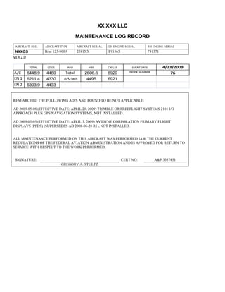 XX XXX LLC
MAINTENANCE LOG RECORD
AIRCRAFT REG: AIRCRAFT TYPE AIRCRAFT SERIAL LH ENGINE SERIAL RH ENGINE SERIAL
NXXGS BAe 125-800A 2581XX P91363 P91371
VER 2.0
TOTAL LDGS APU HRS CYCLES EVENT DATE 4/23/2009
A/C 6448.9 4460 Total 2606.6 6929 INDEX NUMBER 76
EN 1 6211.4 4330 APU tach 4495 6921
EN 2 6393.9 4433
RESEARCHED THE FOLLOWING AD’S AND FOUND TO BE NOT APPLICABLE:
AD 2009-05-08 (EFFECTIVE DATE: APRIL 20, 2009) TRIMBLE OR FREEFLIGHT SYSTEMS 2101 I/O
APPROACH PLUS GPS NAVIGATION SYSTEMS, NOT INSTALLED.
AD 2009-05-05 (EFFECTIVE DATE: APRIL 3, 2009) AVIDYNE CORPORATION PRIMARY FLIGHT
DISPLAYS (PFDS) (SUPERSEDES AD 2008-06-28 R1), NOT INSTALLED.
ALL MAINTENANCE PERFORMED ON THIS AIRCRAFT WAS PERFORMED IAW THE CURRENT
REGULATIONS OF THE FEDERAL AVIATION ADMINISTRATION AND IS APPROVED FOR RETURN TO
SERVICE WITH RESPECT TO THE WORK PERFORMED.
SIGNATURE: CERT NO: A&P 3357851
GREGORY A. STULTZ
 