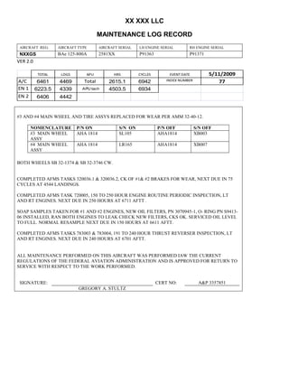 XX XXX LLC
MAINTENANCE LOG RECORD
AIRCRAFT REG: AIRCRAFT TYPE AIRCRAFT SERIAL LH ENGINE SERIAL RH ENGINE SERIAL
NXXGS BAe 125-800A 2581XX P91363 P91371
VER 2.0
TOTAL LDGS APU HRS CYCLES EVENT DATE 5/11/2009
A/C 6461 4469 Total 2615.1 6942 INDEX NUMBER 77
EN 1 6223.5 4339 APU tach 4503.5 6934
EN 2 6406 4442
#3 AND #4 MAIN WHEEL AND TIRE ASSYS REPLACED FOR WEAR PER AMM 32-40-12.
NOMENCLATURE P/N ON S/N ON P/N OFF S/N OFF
#3 MAIN WHEEL
ASSY
AHA 1814 SL105 AHA1814 XB003
#4 MAIN WHEEL
ASSY
AHA 1814 LR165 AHA1814 XB007
BOTH WHEELS SB 32-1374 & SB 32-3746 CW.
COMPLETED AFMS TASKS 320036.1 & 320036.2, CK OF #1& #2 BRAKES FOR WEAR, NEXT DUE IN 75
CYCLES AT 4544 LANDINGS.
COMPLETED AFMS TASK 720005, 150 TO 250 HOUR ENGINE ROUTINE PERIODIC INSPECTION, LT
AND RT ENGINES. NEXT DUE IN 250 HOURS AT 6711 AFTT .
SOAP SAMPLES TAKEN FOR #1 AND #2 ENGINES, NEW OIL FILTERS, PN 3070945-1, O- RING PN S9413-
06 INSTALLED, RAN BOTH ENGINES TO LEAK CHECK NEW FILTERS, CKS OK. SERVICED OIL LEVEL
TO FULL. NORMAL RESAMPLE NEXT DUE IN 150 HOURS AT 6611 AFTT.
COMPLETED AFMS TASKS 783003 & 783004, 191 TO 240 HOUR THRUST REVERSER INSPECTION, LT
AND RT ENGINES. NEXT DUE IN 240 HOURS AT 6701 AFTT.
ALL MAINTENANCE PERFORMED ON THIS AIRCRAFT WAS PERFORMED IAW THE CURRENT
REGULATIONS OF THE FEDERAL AVIATION ADMINISTRATION AND IS APPROVED FOR RETURN TO
SERVICE WITH RESPECT TO THE WORK PERFORMED.
SIGNATURE: CERT NO: A&P 3357851
GREGORY A. STULTZ
 