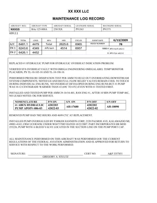 XX XXX LLC
MAINTENANCE LOG RECORD
AIRCRAFT REG: AIRCRAFT TYPE AIRCRAFT SERIAL LH ENGINE SERIAL RH ENGINE SERIAL
NXXGS BAe 125-800A 2581XX P91363 P91371
VER 2.1
TOTAL LDGS APU HRS CYCLES EVENT DATE 6/13/2009
A/C 6481.1 4479 Total 2625.6 6965 INDEX NUMBER 78
EN 1 6243.6 4349 APU tach 4514 6957 1888.4 APU tach adj (-)
EN 2 6426.1 4452 8 APU Cyc adj (+)
REPLACED #1 HYDRAULIC PUMP FOR HYDRAULIC OVERHEAT INDICATION PROBLEM.
VERIFIED SYS OVERHEAT FAULT WITH OMEGA ENGINEERING OMEGALABEL TEMP MONITOR
PLACARDS, PN TL-10-105-10 AND TL-10-190-10.
PERFORMED PRESSURE DISSIPATION TEST PER AMM TO RULE OUT OVERHEATING DOWNSTREAM
SYSTEM COMPONENTS. NOTED LH AND RH FULL FLOW RELIEF VALVES REMAIN COOL TO TOUCH
DURING INDIVIDUAL ENG RUNS, NO OVERHEAT DEVELOPED DURING ENG RUNS BUT #1 PUMP
WAS 10-12 CENTIGRADE WARMER THAN #2 (69C TO 47C) EVEN WITH #1 TESTED FIRST.
INSTALLED AND TESTED PUMP PER AMM 29-10-54-401, RAN ENG #1, AFTER 10 MIN PUMP TEMP 46C,
NO LEAKS NOTED. OK FOR SERVICE.
NOMENCLATURE P/N ON S/N ON P/N OFF S/N OFF
#1 ABEX HYDRAULIC
PUMP APO5V-086-03
4202203
42022-03
AH-17680
4202202
42022-02
AH-18090
REMOVED PUMP HAD 7002 HOURS AND 4699 CYC AT REPLACEMENT.
INSTALLED PUMP OVERHAULED BY PARKER HANNIFIN CORP, 2220 PALMER AVE, KALAMAZOO MI,
49001-4165, CRS# UCER345K UNDER WO#737085 DATED 10/22/2007. PART INCORPORATES HB MOD
253226, PUMP WITH A BLEED VALVE LOCATED IN THE SUCTION LINE ON THE PUMP PORT CAP.
ALL MAINTENANCE PERFORMED ON THIS AIRCRAFT WAS PERFORMED IAW THE CURRENT
REGULATIONS OF THE FEDERAL AVIATION ADMINISTRATION AND IS APPROVED FOR RETURN TO
SERVICE WITH RESPECT TO THE WORK PERFORMED.
SIGNATURE: CERT NO: A&P 3357851
GREGORY A. STULTZ
 