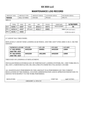 XX XXX LLC
MAINTENANCE LOG RECORD
AIRCRAFT REG: AIRCRAFT TYPE AIRCRAFT SERIAL LH ENGINE SERIAL RH ENGINE SERIAL
NXXGS BAe 125-800A 2581XX P91363 P91371
VER 2.1
TOTAL LDGS APU HRS CYCLES EVENT DATE 6/30/2009
A/C 6490.1 4487 Total 2634.3 6973 INDEX NUMBER 79
EN 1 6252.6 4357 APU tach 4522.7 6965 1888.4 APU tach adj (-)
EN 2 6435.1 4460 8 APU Cyc adj (+)
LT AND RT NLG TIRES WORN.
REPLACED LT AND RT NOSE LANDING GEAR WHEEL AND TIRE ASSY’S PER AMM 32-40-21. OK FOR
SERVICE.
NOMENCLATURE P/N ON S/N ON P/N OFF S/N OFF
LT NLG WHEEL
AND TIRE ASSY
AH52339 DW061 AH52339 LS064
RT NLG WHEEL
AND TIRE ASSY
AH52339 149,1045 AH52339 LS069
TIRES HAD 169 LANDINGS AT REPLACEMENT.
INSTALLED WHEELS OVERHAULED BY NORTHCOAST LANDING SYSTEMS, INC, 13005 YORK DELTA
DR, UNIT 2, NORTH ROYALTON, OH, CRS L5NR1270 UNDER WO 3720, DATED 11/03/2008
ALL MAINTENANCE PERFORMED ON THIS AIRCRAFT WAS PERFORMED IAW THE CURRENT
REGULATIONS OF THE FEDERAL AVIATION ADMINISTRATION AND IS APPROVED FOR RETURN TO
SERVICE WITH RESPECT TO THE WORK PERFORMED.
SIGNATURE: CERT NO: A&P 3357851
GREGORY A. STULTZ
 