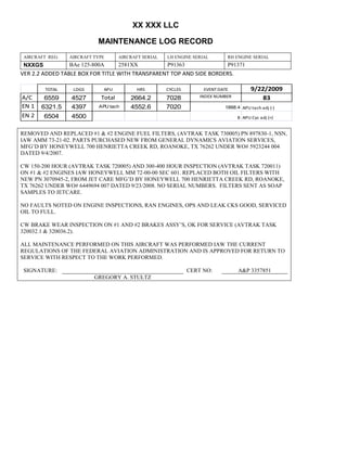 XX XXX LLC
MAINTENANCE LOG RECORD
AIRCRAFT REG: AIRCRAFT TYPE AIRCRAFT SERIAL LH ENGINE SERIAL RH ENGINE SERIAL
NXXGS BAe 125-800A 2581XX P91363 P91371
VER 2.2 ADDED TABLE BOX FOR TITLE WITH TRANSPARENT TOP AND SIDE BORDERS.
TOTAL LDGS APU HRS CYCLES EVENT DATE 9/22/2009
A/C 6559 4527 Total 2664.2 7028 INDEX NUMBER 83
EN 1 6321.5 4397 APU tach 4552.6 7020 1888.4 APU tach adj (-)
EN 2 6504 4500 8 APU Cyc adj (+)
REMOVED AND REPLACED #1 & #2 ENGINE FUEL FILTERS, (AVTRAK TASK 730005) PN 897830-1, NSN,
IAW AMM 73-21-02. PARTS PURCHASED NEW FROM GENERAL DYNAMICS AVIATION SERVICES,
MFG’D BY HONEYWELL 700 HENRIETTA CREEK RD, ROANOKE, TX 76262 UNDER WO# 5923244 004
DATED 9/4/2007.
CW 150-200 HOUR (AVTRAK TASK 720005) AND 300-400 HOUR INSPECTION (AVTRAK TASK 720011)
ON #1 & #2 ENGINES IAW HONEYWELL MM 72-00-00 SEC 601. REPLACED BOTH OIL FILTERS WITH
NEW PN 3070945-2, FROM JET CARE MFG’D BY HONEYWELL 700 HENRIETTA CREEK RD, ROANOKE,
TX 76262 UNDER WO# 6449694 007 DATED 9/23/2008. NO SERIAL NUMBERS. FILTERS SENT AS SOAP
SAMPLES TO JETCARE.
NO FAULTS NOTED ON ENGINE INSPECTIONS, RAN ENGINES, OPS AND LEAK CKS GOOD, SERVICED
OIL TO FULL.
CW BRAKE WEAR INSPECTION ON #1 AND #2 BRAKES ASSY’S, OK FOR SERVICE (AVTRAK TASK
320032.1 & 320036.2).
ALL MAINTENANCE PERFORMED ON THIS AIRCRAFT WAS PERFORMED IAW THE CURRENT
REGULATIONS OF THE FEDERAL AVIATION ADMINISTRATION AND IS APPROVED FOR RETURN TO
SERVICE WITH RESPECT TO THE WORK PERFORMED.
SIGNATURE: CERT NO: A&P 3357851
GREGORY A. STULTZ
 
