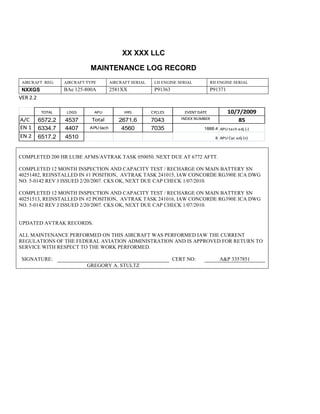 XX XXX LLC
MAINTENANCE LOG RECORD
AIRCRAFT REG: AIRCRAFT TYPE AIRCRAFT SERIAL LH ENGINE SERIAL RH ENGINE SERIAL
NXXGS BAe 125-800A 2581XX P91363 P91371
VER 2.2
TOTAL LDGS APU HRS CYCLES EVENT DATE 10/7/2009
A/C 6572.2 4537 Total 2671.6 7043 INDEX NUMBER 85
EN 1 6334.7 4407 APU tach 4560 7035 1888.4 APU tach adj (-)
EN 2 6517.2 4510 8 APU Cyc adj (+)
COMPLETED 200 HR LUBE AFMS/AVTRAK TASK 050050. NEXT DUE AT 6772 AFTT.
COMPLETED 12 MONTH INSPECTION AND CAPACITY TEST / RECHARGE ON MAIN BATTERY SN
40251482, REINSTALLED IN #1 POSITION, AVTRAK TASK 241015, IAW CONCORDE RG390E ICA DWG
NO. 5-0142 REV J ISSUED 2/20/2007. CKS OK, NEXT DUE CAP CHECK 1/07/2010.
COMPLETED 12 MONTH INSPECTION AND CAPACITY TEST / RECHARGE ON MAIN BATTERY SN
40251513, REINSTALLED IN #2 POSITION, AVTRAK TASK 241016, IAW CONCORDE RG390E ICA DWG
NO. 5-0142 REV J ISSUED 2/20/2007. CKS OK, NEXT DUE CAP CHECK 1/07/2010.
UPDATED AVTRAK RECORDS.
ALL MAINTENANCE PERFORMED ON THIS AIRCRAFT WAS PERFORMED IAW THE CURRENT
REGULATIONS OF THE FEDERAL AVIATION ADMINISTRATION AND IS APPROVED FOR RETURN TO
SERVICE WITH RESPECT TO THE WORK PERFORMED.
SIGNATURE: CERT NO: A&P 3357851
GREGORY A. STULTZ
 