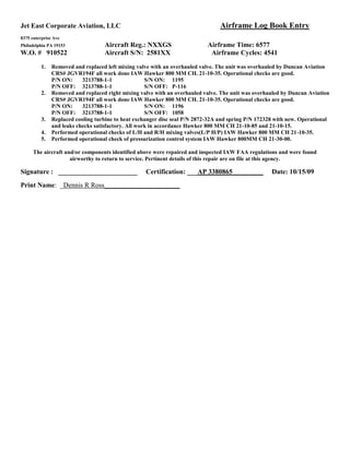 Jet East Corporate Aviation, LLC Airframe Log Book Entry
8375 enterprise Ave
Philadelphia PA 19153 Aircraft Reg.: NXXGS Airframe Time: 6577
W.O. # 910522 Aircraft S/N: 2581XX Airframe Cycles: 4541
1. Removed and replaced left mixing valve with an overhauled valve. The unit was overhauled by Duncan Aviation
CRS# JGVR194F all work done IAW Hawker 800 MM CH. 21-10-35. Operational checks are good.
P/N ON: 3213788-1-1 S/N ON: 1195
P/N OFF: 3213788-1-1 S/N OFF: P-116
2. Removed and replaced right mixing valve with an overhauled valve. The unit was overhauled by Duncan Aviation
CRS# JGVR194F all work done IAW Hawker 800 MM CH. 21-10-35. Operational checks are good.
P/N ON: 3213788-1-1 S/N ON: 1196
P/N OFF: 3213788-1-1 S/N OFF: 1058
3. Replaced cooling turbine to heat exchanger disc seal P/N 2872-32A and spring P/N 172328 with new. Operational
and leaks checks satisfactory. All work in accordance Hawker 800 MM CH 21-10-85 and 21-10-15.
4. Performed operational checks of L/H and R/H mixing valves(L/P H/P) IAW Hawker 800 MM CH 21-10-35.
5. Performed operational check of pressurization control system IAW Hawker 800MM CH 21-30-00.
The aircraft and/or components identified above were repaired and inspected IAW FAA regulations and were found
airworthy to return to service. Pertinent details of this repair are on file at this agency.
Signature : _______________________ Certification: ___AP 3380865_________ Date: 10/15/09
Print Name: _Dennis R Ross______________________
 