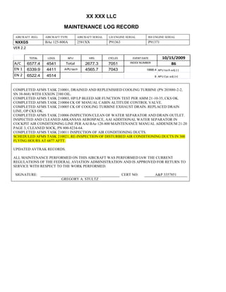 XX XXX LLC
MAINTENANCE LOG RECORD
AIRCRAFT REG: AIRCRAFT TYPE AIRCRAFT SERIAL LH ENGINE SERIAL RH ENGINE SERIAL
NXXGS BAe 125-800A 2581XX P91363 P91371
VER 2.2
TOTAL LDGS APU HRS CYCLES EVENT DATE 10/15/2009
A/C 6577.4 4541 Total 2677.3 7051 INDEX NUMBER 86
EN 1 6339.9 4411 APU tach 4565.7 7043 1888.4 APU tach adj (-)
EN 2 6522.4 4514 8 APU Cyc adj (+)
COMPLETED AFMS TASK 210001, DRAINED AND REPLENISHED COOLING TURBINE (PN 203880-2-2,
SN 38-868) WITH EXXON 2380 OIL.
COMPLETED AFMS TASK 210003, HP/LP BLEED AIR FUNCTION TEST PER AMM 21-10-35, CKS OK.
COMPLETED AFMS TASK 210004 CK OF MANUAL CABIN ALTITUDE CONTROL VALVE.
COMPLETED AFMS TASK 210005 CK OF COOLING TURBINE EXHAUST DRAIN. REPLACED DRAIN
LINE, OP CKS OK.
COMPLETED AFMS TASK 210006 INSPECTION/CLEAN OF WATER SEPARATOR AND DRAIN OUTLET.
INSPECTED AND CLEANED ARKANSAS AEROSPACE, AAI ADDITIONAL WATER SEPARATOR IN
COCKPIT AIR CONDITIONING LINE PER AAI BAe 128-800 MAINTENANCE MANUAL ADDENDUM 21-20
PAGE 3, CLEANED SOCK, PN 800-8234-64.
COMPLETED AFMS TASK 210011 INSPECTION OF AIR CONDITIONING DUCTS.
SCHEDULED AFMS TASK 210021, RE-INSPECTION OF DISTURBED AIR CONDITIONING DUCTS IN 300
FLYING HOURS AT 6877 AFTT.
UPDATED AVTRAK RECORDS.
ALL MAINTENANCE PERFORMED ON THIS AIRCRAFT WAS PERFORMED IAW THE CURRENT
REGULATIONS OF THE FEDERAL AVIATION ADMINISTRATION AND IS APPROVED FOR RETURN TO
SERVICE WITH RESPECT TO THE WORK PERFORMED.
SIGNATURE: CERT NO: A&P 3357851
GREGORY A. STULTZ
 