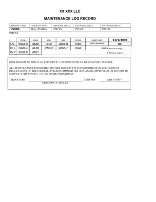 XX XXX LLC
MAINTENANCE LOG RECORD
AIRCRAFT REG: AIRCRAFT TYPE AIRCRAFT SERIAL LH ENGINE SERIAL RH ENGINE SERIAL
NXXGS BAe 125-800A 2581XX P91363 P91371
VER 2.2
TOTAL LDGS APU HRS CYCLES EVENT DATE 11/5/2009
A/C 6563.9 4548 Total 2687.8 7069 INDEX NUMBER 89
EN 1 6326.4 4418 APU tach 4565.7 7043 1888.4 APU tach adj (-)
EN 2 6508.9 4521 8 APU Cyc adj (+)
RESEARCHED AD 2009-21-03, EFFECTIVE 11/20/2009 FOUND NA BY MFG PART NUMBER.
ALL MAINTENANCE PERFORMED ON THIS AIRCRAFT WAS PERFORMED IAW THE CURRENT
REGULATIONS OF THE FEDERAL AVIATION ADMINISTRATION AND IS APPROVED FOR RETURN TO
SERVICE WITH RESPECT TO THE WORK PERFORMED.
SIGNATURE: CERT NO: A&P 3357851
GREGORY A. STULTZ
 