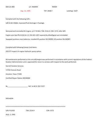 BAE125-800 s/n: NA04XX NXXXX
Aug. 15, 1995 TAT: 2648.7 Landings: 1627
Complied with the following S/B’s:
S/B 53-82-3566G, Improved fluid drainage in fuselage.
Removed and reinstalled #1 Engine, s/n P-91363, TSN: 2516.9, CSN: 1572; after MPI.
Engine sync box PN 2118114-1-2, SN 103-1207 repaired by AlliedSignal and reinstalled.
Swapped positions main batteries, installed #1 position SN 240992, #2 position SN 240987.
Complied with following Camps Card Items:
291177-Inspect LH engine hydraulic pump splines
All maintenance performed on this aircraft/engine was performed in accordance with current regulations of the Federal
Aviation Administration and is approved for return to services with respect to the work performed.
Garrett Aviation Services
17250 Chanute Road
Houston, Texas 77205
Certified Repair Station XB1R606K
By_______________________ Ref. to W.O. D52-5537
S4t1e4v9e
++++++++++++++++++++++++++++++++++++++++++++++++++++++++++++++++++++
S/N P-91363 TSN: 2516.9 CSN: 1572
AUG. 5, 1995
 