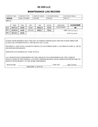 XX XXX LLC
MAINTENANCE LOG RECORD
AIRCRAFT REG: AIRCRAFT TYPE AIRCRAFT SERIAL LH ENGINE SERIAL RH ENGINE SERIAL
NXXGS BAe 125-800A 2581XX P91363 P91371
VER 2.2
TOTAL LDGS APU HRS CYCLES EVENT DATE 11/19/2009
A/C 6573.4 4558 Total 2692.6 7079 INDEX NUMBER 90
EN 1 6335.9 4426 APU tach 4565.7 7043 1888.4 APU tach adj (-)
EN 2 6518.4 4529 8 APU Cyc adj (+)
FLIGHT CREW REPORTS THAT THE LEFT AUTOPILOT DISENGAGES AND THE FLIGHT DIRECTOR
FLAGS FAIL INTERMITTENTLY. OPS OK ON LAST 2 LEGS.
SWAPPED #1 AND #2 FGCs FZ-800 P/N 7003974-732, S/N 87080925 NOW #1, S/N 89041674 NOW #2. OP CK
ON GND OK FOR SERVICE.
SERVICED AUX HYDRAULIC TANK TO FULL.
ALL MAINTENANCE PERFORMED ON THIS AIRCRAFT WAS PERFORMED IAW THE CURRENT
REGULATIONS OF THE FEDERAL AVIATION ADMINISTRATION AND IS APPROVED FOR RETURN TO
SERVICE WITH RESPECT TO THE WORK PERFORMED.
SIGNATURE: CERT NO: A&P 3357851
GREGORY A. STULTZ
 