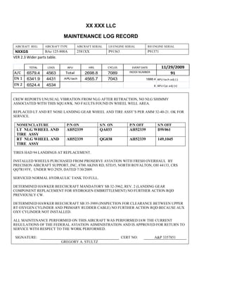 XX XXX LLC
MAINTENANCE LOG RECORD
AIRCRAFT REG: AIRCRAFT TYPE AIRCRAFT SERIAL LH ENGINE SERIAL RH ENGINE SERIAL
NXXGS BAe 125-800A 2581XX P91363 P91371
VER 2.3 Wider parts table.
TOTAL LDGS APU HRS CYCLES EVENT DATE 11/29/2009
A/C 6579.4 4563 Total 2698.8 7089 INDEX NUMBER 91
EN 1 6341.9 4431 APU tach 4565.7 7043 1888.4 APU tach adj (-)
EN 2 6524.4 4534 8 APU Cyc adj (+)
CREW REPORTS UNUSUAL VIBRATION FROM NLG AFTER RETRACTION, NO NLG SHIMMY
ASSOCIATED WITH THIS SQUAWK. NO FAULTS FOUND IN WHEEL WELL AREA.
REPLACED LT AND RT NOSE LANDING GEAR WHEEL AND TIRE ASSY’S PER AMM 32-40-21. OK FOR
SERVICE.
NOMENCLATURE P/N ON S/N ON P/N OFF S/N OFF
LT NLG WHEEL AND
TIRE ASSY
AH52339 QA033 AH52339 DW061
RT NLG WHEEL AND
TIRE ASSY
AH52339 QG038 AH52339 149,1045
TIRES HAD 94 LANDINGS AT REPLACEMENT.
INSTALLED WHEELS PURCHASED FROM PROSERVE AVIATION WITH FRESH OVERHAUL BY
PRECISION AIRCRAFT SUPPORT, INC, 8700 AKINS RD, STE#5, NORTH ROYALTON, OH 44133, CRS
QQ7R193Y, UNDER WO 2929, DATED 7/30/2009.
SERVICED NORMAL HYDRAULIC TANK TO FULL.
DETERMINED HAWKER BEECHCRAFT MANDATORY SB 32-3962, REV. 2 (LANDING GEAR
COMPONENT REPLACEMENT FOR HYDROGEN EMBRITTLEMENT) NO FURTHER ACTION RQD
PREVIOUSLY CW.
DETERMINED HAWKER BEECHCRAFT SB 35-3989 (INSPECTION FOR CLEARANCE BETWEEN UPPER
RT OXYGEN CYLINDER AND PRIMARY RUDDER CABLE) NO FURTHER ACTION RQD BECAUSE AUX
OXY CYLINDER NOT INSTALLED.
ALL MAINTENANCE PERFORMED ON THIS AIRCRAFT WAS PERFORMED IAW THE CURRENT
REGULATIONS OF THE FEDERAL AVIATION ADMINISTRATION AND IS APPROVED FOR RETURN TO
SERVICE WITH RESPECT TO THE WORK PERFORMED.
SIGNATURE: CERT NO: A&P 3357851
GREGORY A. STULTZ
 