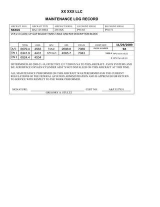 XX XXX LLC
MAINTENANCE LOG RECORD
AIRCRAFT REG: AIRCRAFT TYPE AIRCRAFT SERIAL LH ENGINE SERIAL RH ENGINE SERIAL
NXXGS BAe 125-800A 2581XX P91363 P91371
VER 2.4 CLOSE UP GAP BELOW TIMES TABLE AND MX DESCRIPTION BLOCK
TOTAL LDGS APU HRS CYCLES EVENT DATE 11/29/2009
A/C 6579.4 4563 Total 2698.8 7089 INDEX NUMBER 92
EN 1 6341.9 4431 APU tach 4565.7 7043 1888.4 APU tach adj (-)
EN 2 6524.4 4534 8 APU Cyc adj (+)
DETERMINED AD 2009-21-10, EFFECTIVE 12/17/2009 IS NA TO THIS AIRCRAFT. AVOX SYSTEMS AND
B/E AEROSPACE OXYGEN CYLINDER ASSY’S NOT INSTALLED ON THIS AIRCRAFT AT THIS TIME.
ALL MAINTENANCE PERFORMED ON THIS AIRCRAFT WAS PERFORMED IAW THE CURRENT
REGULATIONS OF THE FEDERAL AVIATION ADMINISTRATION AND IS APPROVED FOR RETURN
TO SERVICE WITH RESPECT TO THE WORK PERFORMED.
SIGNATURE: CERT NO: A&P 3357851
GREGORY A. STULTZ
 