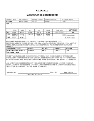 XX XXX LLC
MAINTENANCE LOG RECORD
AIRCRAFT REG: AIRCRAFT TYPE AIRCRAFT SERIAL LH ENGINE SERIAL RH ENGINE SERIAL
NXXGS BAe 125-800A 2581XX P91363 P91371
VER 2.4
TOTAL LDGS APU HRS CYCLES EVENT DATE 12/7/2009
A/C 6588.7 4572 Total 2701 7093 INDEX NUMBER 93
EN 1 6351.2 4440 APU tach 4565.7 7043 1888.4 APU tach adj (-)
EN 2 6533.7 4543 8 APU Cyc adj (+)
CREW REPORTS INTERMITTENT FAILURE OF #2 STALL IDENT SYSTEM TEST.
FOUND RH AIRFLOW ANGLE SENSOR LOW OHM READING AT #2 SSU TERMINAL PINS 6 AND 7 (2
OHMS). REPLACED RH AIRFLOW ANGLE SENSOR UNIT (CU) PER AMM 27-33-17-401, OK FOR
SERVICE.
NOMENCLATURE P/N ON S/N ON P/N OFF S/N OFF
RH AIRFLOW ANGLE
SENSOR VANE
1703-12 1419 1703-12 731
STALL VANE PURCHASED FROM DUNCAN AVIATION, UNIT OVERHAULED BY SAFE FLIGHT
INSTRUMENT CORPORATION 20 NEW KING ST., WHITE PLAINS, NY 10604, TEL 914-946-9500, CRS#
QA1R419K UNDER WO# 760978 DATED 10/16/2009. MODS A AND B INCORPORATED AT OVERHAUL.
ALL MAINTENANCE PERFORMED ON THIS AIRCRAFT WAS PERFORMED IAW THE CURRENT
REGULATIONS OF THE FEDERAL AVIATION ADMINISTRATION AND IS APPROVED FOR RETURN
TO SERVICE WITH RESPECT TO THE WORK PERFORMED.
SIGNATURE: CERT NO: A&P 3357851
GREGORY A. STULTZ
 