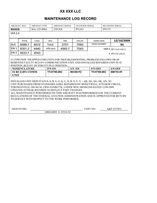 XX XXX LLC
MAINTENANCE LOG RECORD
AIRCRAFT REG: AIRCRAFT TYPE AIRCRAFT SERIAL LH ENGINE SERIAL RH ENGINE SERIAL
NXXGS BAe 125-800A 2581XX P91363 P91371
VER 2.4
TOTAL LDGS APU HRS CYCLES EVENT DATE 12/10/2009
A/C 6588.7 4572 Total 2701 7093 INDEX NUMBER 95
EN 1 6351.2 4440 APU tach 4565.7 7043 1888.4 APU tach adj (-)
EN 2 6533.7 4543 8 APU Cyc adj (+)
#1 COM INOP. SWAPPED COM UNITS FOR TROUBLESHOOTING, PROBLEM FOLLOWS SWAP.
REMOVED FAULTY RCZ-851 COMMUNICATION UNIT AND INSTALLED REPAIRED UNIT IN #2
POSITION, RCZ-851 SN 95061573 IN #1 POSITION.
NOMENCLATURE P/N ON S/N ON P/N OFF S/N OFF
#2 RCZ-851 COMM
UNIT
7510700-802 88100192 7510700-802 88070149
INSTALLED UNIT MOD STATUS A, B, E, G, K, L, N, R, S, U, Y – AB, AE, AG, AK, AN, AU.
UNIT PURCHASED FROM STANDARD AERO, REPAIRED BY HONEYWELL, 8370 DOW CIRCLE,
STRONGSVILLE, OH 44136, CRS# FGNR677K, UNDER WO# 5003063260 DATED 12/09/2009.
UPDATED AVTRAK RECORDS TO REFLECT PART CHANGES.
ALL MAINTENANCE PERFORMED ON THIS AIRCRAFT WAS PERFORMED IAW THE CURRENT
REGULATIONS OF THE FEDERAL AVIATION ADMINISTRATION AND IS APPROVED FOR RETURN
TO SERVICE WITH RESPECT TO THE WORK PERFORMED.
SIGNATURE: CERT NO: A&P 3357851
GREGORY A. STULTZ
 