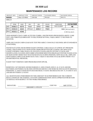 XX XXX LLC
MAINTENANCE LOG RECORD
AIRCRAFT REG: AIRCRAFT TYPE AIRCRAFT SERIAL LH ENGINE SERIAL RH ENGINE SERIAL
NXXGS BAe 125-800A 2581XX P91363 P91371
VER 2.4
TOTAL LDGS APU HRS CYCLES EVENT DATE 12/18/2009
A/C 6590.3 4575 Total 2701 7093 INDEX NUMBER 96
EN 1 6352.8 4443 APU tach 4565.7 7043 1888.4 APU tach adj (-)
EN 2 6535.3 4546 8 APU Cyc adj (+)
CREW REPORTS THAT CABIN ALTITUDE CLIMBS 1,500 FPM WHEN PRESSURIZED ABOVE 15,000
FEET AND THROTTLES BROUGHT TO IDLE POWER SETTING, TAKES ABOUT 15 SECONDS TO
RECOVER.
AIRPLANE FAILED CABIN LEAK RATE TEST PER AMM 21-30-00-501(33 SECONDS, MIN STANDARD IS
45 SECONDS).
FOUND ELEVATOR AND RUDDER FLIGHT CONTROL CABLE SEALS AT LOWER AFT PRESSURE
VESSEL AND FLOOR LEVEL MAIN ENTRY DOOR DRAIN FIXTURE LEAKING AIR. REPLACED
FLIGHT CONTROL CABLE SEALS, PN 25CF2479 (2 EACH) AND PN 25CF2487 (2 EACH) AND
MANIPULATED, CLEANED AND LUBRICATED DOOR MOUNTED DRAINAGE FIXTURE FLOOR LEVEL
OF MAIN ENTRY DOOR THAT WAS FOUND STUCK IN OPEN POSITION, NOW SEALS OK. AIRPLANE
NOW PASSES CABIN LEAK DOWN RATE TEST, TAKES 53 SECONDS TO LEAK DOWN FROM 4 TO 3
PSI DIFFERENTIAL PRESSURE.
FLIGHT TEST VERIFIED CABIN PRESSURIZATION OPS OK.
REMOVED, CAP CHECKED AND RECHARGED #1 AND #2 MAIN AND #3, #4, #5 AUX AND IRS
BATTERIES, BATTERIES CK OK FOR CONTINUED SERVICE AND WERE RE-INSTALLED IN ORIGINAL
POSITIONS. #1 AND #2 MAIN BATTS DUE RECHECK 3/18/2010. RECHECK DUE ON #3, #4 AND #5 AUX
AND IRS BATTERIES 12/18/2010.
ALL MAINTENANCE PERFORMED ON THIS AIRCRAFT WAS PERFORMED IAW THE CURRENT
REGULATIONS OF THE FEDERAL AVIATION ADMINISTRATION AND IS APPROVED FOR RETURN
TO SERVICE WITH RESPECT TO THE WORK PERFORMED.
SIGNATURE: CERT NO: A&P 3357851
GREGORY A. STULTZ
 