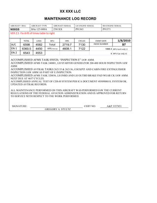 XX XXX LLC
MAINTENANCE LOG RECORD
AIRCRAFT REG: AIRCRAFT TYPE AIRCRAFT SERIAL LH ENGINE SERIAL RH ENGINE SERIAL
NXXGS BAe 125-800A 2581XX P91363 P91371
VER 2.5 Fix drift of times table to right
TOTAL LDGS APU HRS CYCLES EVENT DATE 1/8/2010
A/C 6598 4582 Total 2719.7 7130 INDEX NUMBER 97
EN 1 6360.5 4450 APU hrs/cyc 4608.1 7122 1888.4 APU tach adj (-)
EN 2 6543 4553 8 APU Cyc adj (+)
ACCOMPLISHED AFMS TASK 050520, “INSPECTION E” IAW AMM.
ACCOMPLISHED AFMS TASK 240001, LH STARTER GENERATOR 200-400 HOUR INSPECTION IAW
AMM.
ACCOMPLISHED AVTRAK TASKS 262135 & 262136, COCKPIT AND CABIN FIRE EXTINGUISHER
INSPECTION IAW AMM AS PART OF E INSPECTION.
ACCOMPLISHED AFMS TASK 320036, LH INBD AND LH OUTBD BRAKE PAD WEAR CK IAW AMM.
NEXT DUE AT 4657 CYCLES.
ACCOMPLISHED ANNUAL TEST OF CDS-R SYSTEM PER ICA DOCUMENT #050908018, SYSTEM OK.
UPDATED AVTRAK RECORDS.
ALL MAINTENANCE PERFORMED ON THIS AIRCRAFT WAS PERFORMED IAW THE CURRENT
REGULATIONS OF THE FEDERAL AVIATION ADMINISTRATION AND IS APPROVED FOR RETURN
TO SERVICE WITH RESPECT TO THE WORK PERFORMED.
SIGNATURE: CERT NO: A&P 3357851
GREGORY A. STULTZ
 
