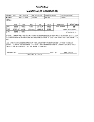 XX XXX LLC
MAINTENANCE LOG RECORD
AIRCRAFT REG: AIRCRAFT TYPE AIRCRAFT SERIAL LH ENGINE SERIAL RH ENGINE SERIAL
NXXGS BAe 125-800A 2581XX P91363 P91371
VER 2.5
TOTAL LDGS APU HRS CYCLES EVENT DATE 1/12/2010
A/C 6598 4582 Total 2719.7 7130 INDEX NUMBER 99
EN 1 6360.5 4450 APU hrs/cyc 4608.1 7122 1888.4 APU tach adj (-)
EN 2 6543 4553 8 APU Cyc adj (+)
INSTALLED NEW APU OIL DRAIN/MAGNETIC CHIP DETECTOR PLUG ASSY. PN 4950875. INSTALLED
NEW CHIP DETECTOR O RING PN M83248-1-008 AND NEW PLUG O RING PN M82348-1-906, LEAK CKS
OK.
ALL MAINTENANCE PERFORMED ON THIS AIRCRAFT WAS PERFORMED IAW THE CURRENT
REGULATIONS OF THE FEDERAL AVIATION ADMINISTRATION AND IS APPROVED FOR RETURN
TO SERVICE WITH RESPECT TO THE WORK PERFORMED.
SIGNATURE: CERT NO: A&P 3357851
GREGORY A. STULTZ
 