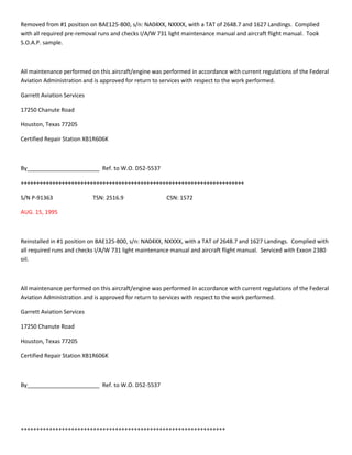 Removed from #1 position on BAE125-800, s/n: NA04XX, NXXXX, with a TAT of 2648.7 and 1627 Landings. Complied
with all required pre-removal runs and checks I/A/W 731 light maintenance manual and aircraft flight manual. Took
S.O.A.P. sample.
All maintenance performed on this aircraft/engine was performed in accordance with current regulations of the Federal
Aviation Administration and is approved for return to services with respect to the work performed.
Garrett Aviation Services
17250 Chanute Road
Houston, Texas 77205
Certified Repair Station XB1R606K
By_______________________ Ref. to W.O. D52-5537
+++++++++++++++++++++++++++++++++++++++++++++++++++++++++++++++++++++++
S/N P-91363 TSN: 2516.9 CSN: 1572
AUG. 15, 1995
Reinstalled in #1 position on BAE125-800, s/n: NA04XX, NXXXX, with a TAT of 2648.7 and 1627 Landings. Complied with
all required runs and checks I/A/W 731 light maintenance manual and aircraft flight manual. Serviced with Exxon 2380
oil.
All maintenance performed on this aircraft/engine was performed in accordance with current regulations of the Federal
Aviation Administration and is approved for return to services with respect to the work performed.
Garrett Aviation Services
17250 Chanute Road
Houston, Texas 77205
Certified Repair Station XB1R606K
By_______________________ Ref. to W.O. D52-5537
+++++++++++++++++++++++++++++++++++++++++++++++++++++++++++++++++
 