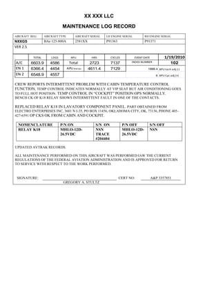 XX XXX LLC
MAINTENANCE LOG RECORD
AIRCRAFT REG: AIRCRAFT TYPE AIRCRAFT SERIAL LH ENGINE SERIAL RH ENGINE SERIAL
NXXGS BAe 125-800A 2581XX P91363 P91371
VER 2.5
TOTAL LDGS APU HRS CYCLES EVENT DATE 1/19/2010
A/C 6603.9 4586 Total 2723 7137 INDEX NUMBER 102
EN 1 6366.4 4454 APU hrs/cyc 4611.4 7129 1888.4 APU tach adj (-)
EN 2 6548.9 4557 8 APU Cyc adj (+)
CREW REPORTS INTERMITTENT PROBLEM WITH CABIN TEMPERATURE CONTROL
FUNCTION, TEMP CONTROL INDICATES NORMALLY AT VIP SEAT BUT AIR CONDITIONING GOES
TO FULL HOT POSITION. TEMP CONTROL IN “COCKPIT” POSITION OPS NORMALLY.
BENCH CK OF K18 RELAY SHOWS INTERMITTENT FAULT IN ONE OF THE CONTACTS.
REPLACED RELAY K18 IN LAVATORY COMPONENT PANEL. PART OBTAINED FROM
ELECTRO ENTERPRISES INC, 3601 N I-35, PO BOX 11456, OKLAHOMA CITY, OK, 73136, PHONE 405-
427-6591 OP CKS OK FROM CABIN AND COCKPIT.
NOMENCLATURE P/N ON S/N ON P/N OFF S/N OFF
RELAY K18 MHLO-12D-
26.5VDC
NSN
TRACE
#204404
MHLO-12D-
26.5VDC
NSN
UPDATED AVTRAK RECORDS.
ALL MAINTENANCE PERFORMED ON THIS AIRCRAFT WAS PERFORMED IAW THE CURRENT
REGULATIONS OF THE FEDERAL AVIATION ADMINISTRATION AND IS APPROVED FOR RETURN
TO SERVICE WITH RESPECT TO THE WORK PERFORMED.
SIGNATURE: CERT NO: A&P 3357851
GREGORY A. STULTZ
 