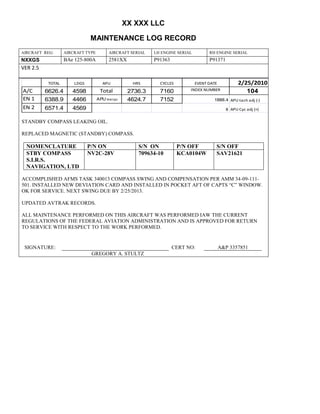 XX XXX LLC
MAINTENANCE LOG RECORD
AIRCRAFT REG: AIRCRAFT TYPE AIRCRAFT SERIAL LH ENGINE SERIAL RH ENGINE SERIAL
NXXGS BAe 125-800A 2581XX P91363 P91371
VER 2.5
TOTAL LDGS APU HRS CYCLES EVENT DATE 2/25/2010
A/C 6626.4 4598 Total 2736.3 7160 INDEX NUMBER 104
EN 1 6388.9 4466 APU hrs/cyc 4624.7 7152 1888.4 APU tach adj (-)
EN 2 6571.4 4569 8 APU Cyc adj (+)
STANDBY COMPASS LEAKING OIL.
REPLACED MAGNETIC (STANDBY) COMPASS.
NOMENCLATURE P/N ON S/N ON P/N OFF S/N OFF
STBY COMPASS
S.I.R.S.
NAVIGATION, LTD
NV2C-28V 709634-10 KCA0104W SAV21621
ACCOMPLISHED AFMS TASK 340013 COMPASS SWING AND COMPENSATION PER AMM 34-09-111-
501. INSTALLED NEW DEVIATION CARD AND INSTALLED IN POCKET AFT OF CAPTS “C” WINDOW.
OK FOR SERVICE. NEXT SWING DUE BY 2/25/2013.
UPDATED AVTRAK RECORDS.
ALL MAINTENANCE PERFORMED ON THIS AIRCRAFT WAS PERFORMED IAW THE CURRENT
REGULATIONS OF THE FEDERAL AVIATION ADMINISTRATION AND IS APPROVED FOR RETURN
TO SERVICE WITH RESPECT TO THE WORK PERFORMED.
SIGNATURE: CERT NO: A&P 3357851
GREGORY A. STULTZ
 