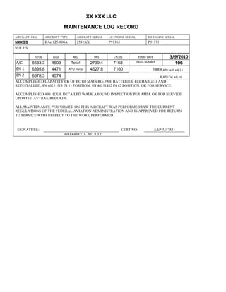 XX XXX LLC
MAINTENANCE LOG RECORD
AIRCRAFT REG: AIRCRAFT TYPE AIRCRAFT SERIAL LH ENGINE SERIAL RH ENGINE SERIAL
NXXGS BAe 125-800A 2581XX P91363 P91371
VER 2.5
TOTAL LDGS APU HRS CYCLES EVENT DATE 3/9/2010
A/C 6633.3 4603 Total 2739.4 7168 INDEX NUMBER
106
EN 1 6395.8 4471 APU hrs/cyc 4627.8 7160 1888.4 APU tach adj (-)
EN 2 6578.3 4574 8 APU Cyc adj (+)
ACCOMPLISHED CAPACITY CK OF BOTH MAIN RG-390E BATTERIES, RECHARGED AND
REINSTALLED, SN 40251513 IN #1 POSITION, SN 40251482 IN #2 POSITION. OK FOR SERVICE.
ACCOMPLISHED 400 HOUR DETAILED WALK AROUND INSPECTION PER AMM. OK FOR SERVICE.
UPDATED AVTRAK RECORDS.
ALL MAINTENANCE PERFORMED ON THIS AIRCRAFT WAS PERFORMED IAW THE CURRENT
REGULATIONS OF THE FEDERAL AVIATION ADMINISTRATION AND IS APPROVED FOR RETURN
TO SERVICE WITH RESPECT TO THE WORK PERFORMED.
SIGNATURE: CERT NO: A&P 3357851
GREGORY A. STULTZ
 