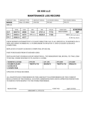 XX XXX LLC
MAINTENANCE LOG RECORD
AIRCRAFT REG: AIRCRAFT TYPE AIRCRAFT SERIAL LH ENGINE SERIAL RH ENGINE SERIAL
NXXGS BAe 125-800A 2581XX P91363 P91371
VER 2.5
TOTAL LDGS APU HRS CYCLES EVENT DATE 3/10/2010
A/C 6637.9 4606 Total 2741.4 7174 INDEX NUMBER 107
EN 1 6400.4 4474 APU hrs/cyc 4629.8 7166 1888.4 APU tach adj (-)
EN 2 6582.9 4577 8 APU Cyc adj (+)
CREW REPORTS INTERMITTENT #2 FLIGHT DIRECTOR FAIL FLAG, IDENTICAL TO REPORTS ON #1
SIDE (SEE INDEX NUMBER 90, 11/19/2009) PRIOR TO SWAP OF #1 AND #2 FLIGHT GUIDANCE
COMPUTERS.
REPLACED #2 FLIGHT GUIDANCE COMPUTER, OP CKS OK.
PART PURCHASED FROM STANDARD AERO.
INSTALLED PART OVERHAULED BY HONEYWELL, 7825 RIDGEPOINT DR, IRVING, TX 75063, CRS#
TT1R518K, UNDER WO#5002133170, DATED 11/14/2008.
NOMENCLATURE P/N ON S/N ON P/N OFF S/N OFF
FZ-800 FLIGHT
GUIDANCE
COMPUTER
7003974-732 00105672 7003974-732 89041674
UPDATED AVTRAK RECORDS.
ALL MAINTENANCE PERFORMED ON THIS AIRCRAFT WAS PERFORMED IAW THE CURRENT
REGULATIONS OF THE FEDERAL AVIATION ADMINISTRATION AND IS APPROVED FOR RETURN
TO SERVICE WITH RESPECT TO THE WORK PERFORMED.
SIGNATURE: CERT NO: A&P 3357851
GREGORY A. STULTZ
 