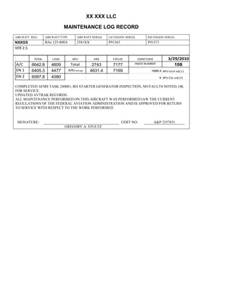 XX XXX LLC
MAINTENANCE LOG RECORD
AIRCRAFT REG: AIRCRAFT TYPE AIRCRAFT SERIAL LH ENGINE SERIAL RH ENGINE SERIAL
NXXGS BAe 125-800A 2581XX P91363 P91371
VER 2.5
TOTAL LDGS APU HRS CYCLES EVENT DATE 3/29/2010
A/C 6642.8 4609 Total 2743 7177 INDEX NUMBER 108
EN 1 6405.3 4477 APU hrs/cyc 4631.4 7169 1888.4 APU tach adj (-)
EN 2 6587.8 4580 8 APU Cyc adj (+)
COMPLETED AFMS TASK 240001, RH STARTER GENERATOR INSPECTION, NO FAULTS NOTED, OK
FOR SERVICE.
UPDATED AVTRAK RECORDS.
ALL MAINTENANCE PERFORMED ON THIS AIRCRAFT WAS PERFORMED IAW THE CURRENT
REGULATIONS OF THE FEDERAL AVIATION ADMINISTRATION AND IS APPROVED FOR RETURN
TO SERVICE WITH RESPECT TO THE WORK PERFORMED.
SIGNATURE: CERT NO: A&P 3357851
GREGORY A. STULTZ
 