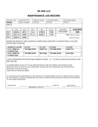 XX XXX LLC
MAINTENANCE LOG RECORD
AIRCRAFT REG: AIRCRAFT TYPE AIRCRAFT SERIAL LH ENGINE SERIAL RH ENGINE SERIAL
NXXGS BAe 125-800A 2581XX P91363 P91371
VER 2.5
TOTAL LDGS APU HRS CYCLES EVENT DATE 4/16/2010
A/C 6649.4 4615 Total 2746.8 7186 INDEX NUMBER 109
EN 1 6411.9 4483 APU hrs/cyc 4635.2 7178 1888.4 APU tach adj (-)
EN 2 6594.4 4586 8 APU Cyc adj (+)
REMOVED BOTH IC-1080 AVIONICS COMPUTERS AND SENT TO HONEYWELL ICH FOR
SOFTWARE UPGRADE.
NOMENCLATURE P/N ON S/N ON P/N OFF S/N OFF
#1 IC-1080 IAC
COMPUTER
7017000-20704 06097714 7017000-20704 06097714
#2 IC-1080 IAC
COMPUTER
7017000-20704 06117846 7017000-20704 06117846
UNITS UPGRADED TO SOFTWARE MODIFICATION “ A “ STATUS. INSTALLED UNITS AND
OPS CKS OK.
ACCOMPLISHED CAPACITY CK OF BOTH MAIN RG-390E BATTERIES, RECHARGED AND
REINSTALLED, SN 40251513 IN #1 POSITION, SN 40251482 IN #2 POSITION. OK FOR SERVICE.
NEXT DUE CAP CK 8/16/2010.
UPDATED AVTRAK RECORDS
ALL MAINTENANCE PERFORMED ON THIS AIRCRAFT WAS PERFORMED IAW THE CURRENT REGULATIONS
OF THE FEDERAL AVIATION ADMINISTRATION AND IS APPROVED FOR RETURN TO SERVICE WITH RESPECT
TO THE WORK PERFORMED.
SIGNATURE: CERT NO: A&P 3357851
GREGORY A. STULTZ
 