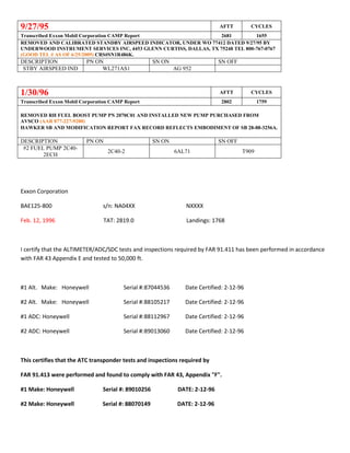 9/27/95 AFTT CYCLES
Transcribed Exxon Mobil Corporation CAMP Report 2681 1655
REMOVED AND CALIBRATED STANDBY AIRSPEED INDICATOR, UNDER WO 77412 DATED 9/27/95 BY
UNDERWOOD INSTRUMENT SERVICES INC, 4453 GLENN CURTISS, DALLAS, TX 75248 TEL 800-767-0767
(GOOD TEL # AS OF 6/25/2009) CRS#SN1R486K.
DESCRIPTION PN ON SN ON SN OFF
STBY AIRSPEED IND WL271AS1 AG 952
1/30/96 AFTT CYCLES
Transcribed Exxon Mobil Corporation CAMP Report 2802 1759
REMOVED RH FUEL BOOST PUMP PN 2070C01 AND INSTALLED NEW PUMP PURCHASED FROM
AVSCO (AAR 877-227-9200)
HAWKER SB AND MODIFICATION REPORT FAX RECORD REFLECTS EMBODIMENT OF SB 28-88-3256A.
DESCRIPTION PN ON SN ON SN OFF
#2 FUEL PUMP 2C40-
2ECH
2C40-2 6AL71 T909
Exxon Corporation
BAE125-800 s/n: NA04XX NXXXX
Feb. 12, 1996 TAT: 2819.0 Landings: 1768
I certify that the ALTIMETER/ADC/SDC tests and inspections required by FAR 91.411 has been performed in accordance
with FAR 43 Appendix E and tested to 50,000 ft.
#1 Alt. Make: Honeywell Serial #:87044536 Date Certified: 2-12-96
#2 Alt. Make: Honeywell Serial #:88105217 Date Certified: 2-12-96
#1 ADC: Honeywell Serial #:88112967 Date Certified: 2-12-96
#2 ADC: Honeywell Serial #:89013060 Date Certified: 2-12-96
This certifies that the ATC transponder tests and inspections required by
FAR 91.413 were performed and found to comply with FAR 43, Appendix "F".
#1 Make: Honeywell Serial #: 89010256 DATE: 2-12-96
#2 Make: Honeywell Serial #: 88070149 DATE: 2-12-96
 