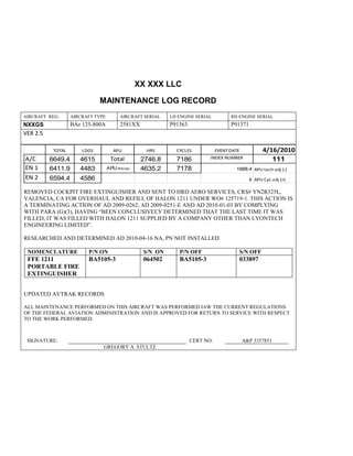 XX XXX LLC
MAINTENANCE LOG RECORD
AIRCRAFT REG: AIRCRAFT TYPE AIRCRAFT SERIAL LH ENGINE SERIAL RH ENGINE SERIAL
NXXGS BAe 125-800A 2581XX P91363 P91371
VER 2.5
TOTAL LDGS APU HRS CYCLES EVENT DATE 4/16/2010
A/C 6649.4 4615 Total 2746.8 7186 INDEX NUMBER 111
EN 1 6411.9 4483 APU hrs/cyc 4635.2 7178 1888.4 APU tach adj (-)
EN 2 6594.4 4586 8 APU Cyc adj (+)
REMOVED COCKPIT FIRE EXTINGUISHER AND SENT TO HRD AERO SERVICES, CRS# YN2R325L,
VALENCIA, CA FOR OVERHAUL AND REFILL OF HALON 1211 UNDER WO# 125719-1. THIS ACTION IS
A TERMINATING ACTION OF AD 2009-0262, AD 2009-0251-E AND AD 2010-01-03 BY COMPLYING
WITH PARA (G)(3), HAVING “BEEN CONCLUSIVELY DETERMINED THAT THE LAST TIME IT WAS
FILLED, IT WAS FILLED WITH HALON 1211 SUPPLIED BY A COMPANY OTHER THAN LYONTECH
ENGINEERING LIMITED”.
RESEARCHED AND DETERMINED AD 2010-04-16 NA, PN NOT INSTALLED
NOMENCLATURE P/N ON S/N ON P/N OFF S/N OFF
FFE 1211
PORTABLE FIRE
EXTINGUISHER
BA5105-3 064502 BA5105-3 033897
UPDATED AVTRAK RECORDS
ALL MAINTENANCE PERFORMED ON THIS AIRCRAFT WAS PERFORMED IAW THE CURRENT REGULATIONS
OF THE FEDERAL AVIATION ADMINISTRATION AND IS APPROVED FOR RETURN TO SERVICE WITH RESPECT
TO THE WORK PERFORMED.
SIGNATURE: CERT NO: A&P 3357851
GREGORY A. STULTZ
 