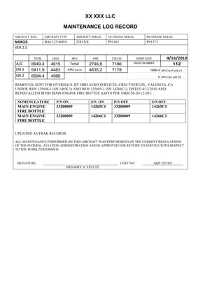 XX XXX LLC
MAINTENANCE LOG RECORD
AIRCRAFT REG: AIRCRAFT TYPE AIRCRAFT SERIAL LH ENGINE SERIAL RH ENGINE SERIAL
NXXGS BAe 125-800A 2581XX P91363 P91371
VER 2.5
TOTAL LDGS APU HRS CYCLES EVENT DATE 4/16/2010
A/C 6649.4 4615 Total 2746.8 7186 INDEX NUMBER 112
EN 1 6411.9 4483 APU hrs/cyc 4635.2 7178 1888.4 APU tach adj (-)
EN 2 6594.4 4586 8 APU Cyc adj (+)
REMOVED, SENT FOR OVERHAUL BY HRD AERO SERVICES, CRS# YN2R325L, VALENCIA, CA
UNDER WO# 125694-1 (SN 1465C1) AND WO# 125695-1 (SN 14266C1), DATED 4/12/2010 AND
REINSTALLED BOTH MAIN ENGINE FIRE BOTTLE ASSYS PER AMM 26-20-12-201.
NOMENCLATURE P/N ON S/N ON P/N OFF S/N OFF
MAIN ENGINE
FIRE BOTTLE
33200009 14265C1 33200009 14265C1
MAIN ENGINE
FIRE BOTTLE
33200009 14266C1 33200009 14266C1
UPDATED AVTRAK RECORDS
ALL MAINTENANCE PERFORMED ON THIS AIRCRAFT WAS PERFORMED IAW THE CURRENT REGULATIONS
OF THE FEDERAL AVIATION ADMINISTRATION AND IS APPROVED FOR RETURN TO SERVICE WITH RESPECT
TO THE WORK PERFORMED.
SIGNATURE: CERT NO: A&P 3357851
GREGORY A. STULTZ
 