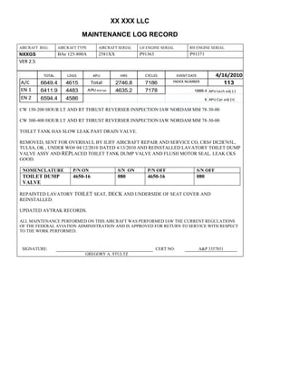 XX XXX LLC
MAINTENANCE LOG RECORD
AIRCRAFT REG: AIRCRAFT TYPE AIRCRAFT SERIAL LH ENGINE SERIAL RH ENGINE SERIAL
NXXGS BAe 125-800A 2581XX P91363 P91371
VER 2.5
TOTAL LDGS APU HRS CYCLES EVENT DATE 4/16/2010
A/C 6649.4 4615 Total 2746.8 7186 INDEX NUMBER 113
EN 1 6411.9 4483 APU hrs/cyc 4635.2 7178 1888.4 APU tach adj (-)
EN 2 6594.4 4586 8 APU Cyc adj (+)
CW 150-200 HOUR LT AND RT THRUST REVERSER INSPECTION IAW NORDAM MM 78-30-00
CW 300-400 HOUR LT AND RT THRUST REVERSER INSPECTION IAW NORDAM MM 78-30-00
TOILET TANK HAS SLOW LEAK PAST DRAIN VALVE.
REMOVED, SENT FOR OVERHAUL BY ILIFF AIRCRAFT REPAIR AND SERVICE CO, CRS# DE2R765L,
TULSA, OK , UNDER WO# 04/12/2010 DATED 4/13/2010 AND REINSTALLED LAVATORY TOILET DUMP
VALVE ASSY AND REPLACED TOILET TANK DUMP VALVE AND FLUSH MOTOR SEAL. LEAK CKS
GOOD.
NOMENCLATURE P/N ON S/N ON P/N OFF S/N OFF
TOILET DUMP
VALVE
4650-16 080 4650-16 080
REPAINTED LAVATORY TOILET SEAT, DECK AND UNDERSIDE OF SEAT COVER AND
REINSTALLED.
UPDATED AVTRAK RECORDS.
ALL MAINTENANCE PERFORMED ON THIS AIRCRAFT WAS PERFORMED IAW THE CURRENT REGULATIONS
OF THE FEDERAL AVIATION ADMINISTRATION AND IS APPROVED FOR RETURN TO SERVICE WITH RESPECT
TO THE WORK PERFORMED.
SIGNATURE: CERT NO: A&P 3357851
GREGORY A. STULTZ
 