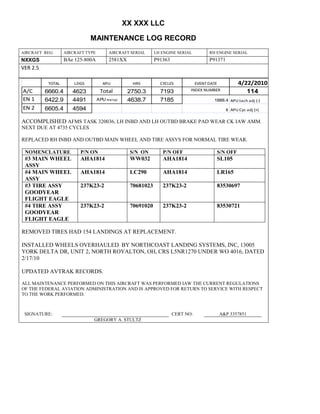 XX XXX LLC
MAINTENANCE LOG RECORD
AIRCRAFT REG: AIRCRAFT TYPE AIRCRAFT SERIAL LH ENGINE SERIAL RH ENGINE SERIAL
NXXGS BAe 125-800A 2581XX P91363 P91371
VER 2.5
TOTAL LDGS APU HRS CYCLES EVENT DATE 4/22/2010
A/C 6660.4 4623 Total 2750.3 7193 INDEX NUMBER 114
EN 1 6422.9 4491 APU hrs/cyc 4638.7 7185 1888.4 APU tach adj (-)
EN 2 6605.4 4594 8 APU Cyc adj (+)
ACCOMPLISHED AFMS TASK 320036, LH INBD AND LH OUTBD BRAKE PAD WEAR CK IAW AMM.
NEXT DUE AT 4735 CYCLES
REPLACED RH INBD AND OUTBD MAIN WHEEL AND TIRE ASSYS FOR NORMAL TIRE WEAR.
NOMENCLATURE P/N ON S/N ON P/N OFF S/N OFF
#3 MAIN WHEEL
ASSY
AHA1814 WW032 AHA1814 SL105
#4 MAIN WHEEL
ASSY
AHA1814 LC290 AHA1814 LR165
#3 TIRE ASSY
GOODYEAR
FLIGHT EAGLE
237K23-2 70681023 237K23-2 83530697
#4 TIRE ASSY
GOODYEAR
FLIGHT EAGLE
237K23-2 70691020 237K23-2 83530721
REMOVED TIRES HAD 154 LANDINGS AT REPLACEMENT.
INSTALLED WHEELS OVERHAULED BY NORTHCOAST LANDING SYSTEMS, INC, 13005
YORK DELTA DR, UNIT 2, NORTH ROYALTON, OH, CRS L5NR1270 UNDER WO 4016, DATED
2/17/10
UPDATED AVTRAK RECORDS.
ALL MAINTENANCE PERFORMED ON THIS AIRCRAFT WAS PERFORMED IAW THE CURRENT REGULATIONS
OF THE FEDERAL AVIATION ADMINISTRATION AND IS APPROVED FOR RETURN TO SERVICE WITH RESPECT
TO THE WORK PERFORMED.
SIGNATURE: CERT NO: A&P 3357851
GREGORY A. STULTZ
 