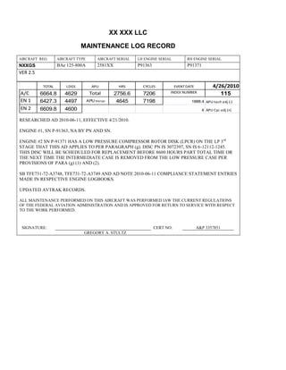 XX XXX LLC
MAINTENANCE LOG RECORD
AIRCRAFT REG: AIRCRAFT TYPE AIRCRAFT SERIAL LH ENGINE SERIAL RH ENGINE SERIAL
NXXGS BAe 125-800A 2581XX P91363 P91371
VER 2.5
TOTAL LDGS APU HRS CYCLES EVENT DATE 4/26/2010
A/C 6664.8 4629 Total 2756.6 7206 INDEX NUMBER 115
EN 1 6427.3 4497 APU hrs/cyc 4645 7198 1888.4 APU tach adj (-)
EN 2 6609.8 4600 8 APU Cyc adj (+)
RESEARCHED AD 2010-06-11, EFFECTIVE 4/21/2010.
ENGINE #1, SN P-91363, NA BY PN AND SN.
ENGINE #2 SN P-91371 HAS A LOW PRESSURE COMPRESSOR ROTOR DISK (LPCR) ON THE LP 3rd
STAGE THAT THIS AD APPLIES TO PER PARAGRAPH (g). DISC PN IS 3072397, SN IS 6-12112-1245.
THIS DISC WILL BE SCHEDULED FOR REPLACEMENT BEFORE 8600 HOURS PART TOTAL TIME OR
THE NEXT TIME THE INTERMEDIATE CASE IS REMOVED FROM THE LOW PRESSURE CASE PER
PROVISIONS OF PARA (g) (1) AND (2).
SB TFE731-72-A3748, TFE731-72-A3749 AND AD NOTE 2010-06-11 COMPLIANCE STATEMENT ENTRIES
MADE IN RESPECTIVE ENGINE LOGBOOKS.
UPDATED AVTRAK RECORDS.
ALL MAINTENANCE PERFORMED ON THIS AIRCRAFT WAS PERFORMED IAW THE CURRENT REGULATIONS
OF THE FEDERAL AVIATION ADMINISTRATION AND IS APPROVED FOR RETURN TO SERVICE WITH RESPECT
TO THE WORK PERFORMED.
SIGNATURE: CERT NO: A&P 3357851
GREGORY A. STULTZ
 