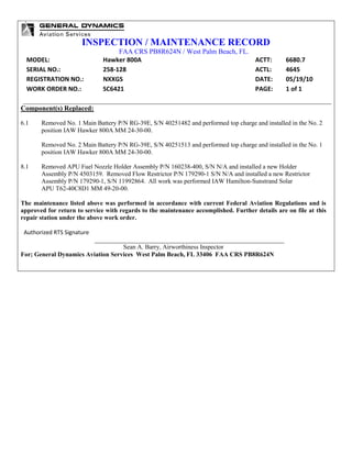 INSPECTION / MAINTENANCE RECORD
FAA CRS PB8R624N / West Palm Beach, FL.
MODEL: Hawker 800A ACTT: 6680.7
SERIAL NO.: 258-128 ACTL: 4645
REGISTRATION NO.: NXXGS DATE: 05/19/10
WORK ORDER NO.: SC6421 PAGE: 1 of 1
Component(s) Replaced:
6.1 Removed No. 1 Main Battery P/N RG-39E, S/N 40251482 and performed top charge and installed in the No. 2
position IAW Hawker 800A MM 24-30-00.
Removed No. 2 Main Battery P/N RG-39E, S/N 40251513 and performed top charge and installed in the No. 1
position IAW Hawker 800A MM 24-30-00.
8.1 Removed APU Fuel Nozzle Holder Assembly P/N 160238-400, S/N N/A and installed a new Holder
Assembly P/N 4503159. Removed Flow Restrictor P/N 179290-1 S/N N/A and installed a new Restrictor
Assembly P/N 179290-1, S/N 11992864. All work was performed IAW Hamilton-Sunstrand Solar
APU T62-40C8D1 MM 49-20-00.
The maintenance listed above was performed in accordance with current Federal Aviation Regulations and is
approved for return to service with regards to the maintenance accomplished. Further details are on file at this
repair station under the above work order.
Authorized RTS Signature
Sean A. Barry, Airworthiness Inspector
For; General Dynamics Aviation Services West Palm Beach, FL 33406 FAA CRS PB8R624N
 